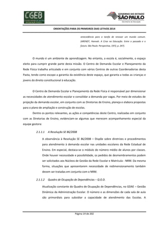 ORIENTAÇÕES PARA OS PRIMEIROS DIAS LETIVOS 2014
antecedência para a tarefa de renovar um mundo comum.
(ARENDT, Hannah. A Crise na Educação. Entre o passado e o
futuro. São Paulo: Perspectiva, 1972, p. 247).

O mundo é um ambiente de aprendizagem. No entanto, a escola é, socialmente, o espaço
eleito para cumprir grande parte desta missão. O Centro de Demanda Escolar e Planejamento da
Rede Física trabalha articulado e em conjunto com vários Centros de outras Coordenadorias desta
Pasta, tendo como escopo a garantia da existência deste espaço, que garanta a todas as crianças e
jovens do direito constitucional à educação.

O Centro de Demanda Escolar e Planejamento da Rede Física é responsável por dimensionar
as necessidades de atendimento escolar e consolidar a demanda por vagas. Por meio de estudos de
projeção da demanda escolar, em conjunto com as Diretorias de Ensino, planeja e elabora propostas
para o plano de ampliação e construção de escolas.
Dentre os pontos relevantes, as ações e competências deste Centro, realizadas em conjunto
com as Diretorias de Ensino, evidenciam-se algumas que merecem acompanhamento especial da
equipe gestora:
2.1.1.1

A Resolução SE 86/2008

A observância à Resolução SE 86/2008 – Dispõe sobre diretrizes e procedimentos
para atendimento à demanda escolar nas unidades escolares da Rede Estadual de
Ensino. Em especial, destaca-se o módulo do número médio de alunos por classes.
Onde houver necessidade e possibilidade, os pedidos de desmembramentos podem
ser solicitados aos Núcleos de Gestão da Rede Escolar e Matrícula - NRM. Da mesma
forma, situações que apresentarem necessidade de redimensionamento também
devem ser tratadas em conjunto com o NRM.
2.1.1.2

Quadro de Ocupação de Dependências – Q.O.D.

Atualização constante do Quadro de Ocupação de Dependências, no GDAE – Gestão
Dinâmica da Administração Escolar. O número e as dimensões de cada sala de aula
são primordiais para subsidiar a capacidade de atendimento das Escolas. A

Página 14 de 202

 