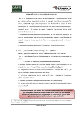 ORIENTAÇÕES PARA OS PRIMEIROS DIAS LETIVOS 2014

“Art. 8º - A implementação de Serviços de Apoio Pedagógico Especializado (SAPEs) tem
por objetivo melhorar a qualidade da oferta da Educação Especial, na rede estadual de
ensino, viabilizando-a por uma reorganização que, favorecendo a adoção de novas
metodologias de trabalho, leve à inclusão do aluno em classes comuns do ensino regular.
Parágrafo único - Os Serviços de Apoio Pedagógico Especializado (SAPEs) serão
implementados por meio de:
1 - atendimento prestado por professor especializado, em sala de recursos específicos, em
horários programados de acordo com as necessidades dos alunos, e, em período diverso
daquele em que o aluno frequenta a classe comum, da própria escola ou de outra
unidade;
2 - atendimento prestado por professor especializado, na forma de itinerância.”

h) Qual é o papel do professor especializado que atua nos SAPEs?
Reposta: Retomando a Resolução SE nº 11/2008 para responder a essa questão:
“Art. 13 - Caberá ao professor de Educação Especial, além do atendimento prestado ao
aluno:
I - participar da elaboração da proposta pedagógica da escola;
II - elaborar plano de trabalho que contemple as especificidades da demanda existente na
unidade e/ou na região, atendidas as novas diretrizes da Educação Especial;
III - integrar os conselhos de classes/ciclos/séries/termos e participar das HTPCs55 e/ou
outras atividades coletivas programadas pela escola;
IV - orientar a equipe escolar quanto aos procedimentos e estratégias de inclusão dos
alunos nas classes comuns;
V - oferecer apoio técnico pedagógico aos professores das classes comuns;
VI - fornecer orientações e prestar atendimento aos responsáveis pelos alunos bem como
à comunidade.”
Os professores devem ficar atentos, pois o professor especializado pode ser seu grande
parceiro fazendo orientações para a relação com os alunos com necessidades
educacionais especiais e colaborando para que os professores do ensino regular
possam desempenhar efetivamente seu papel de educador.
55

A partir da Resolução SE nº 8/2012, a nomenclatura Horário de Trabalho Pedagógico Coletivo (HTPC) passa a vigorar como Aula de
Trabalho Pedagógico Coletivo (ATPC).

Página 140 de 202

 