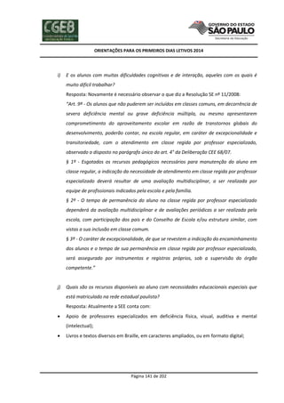 ORIENTAÇÕES PARA OS PRIMEIROS DIAS LETIVOS 2014

i)

E os alunos com muitas dificuldades cognitivas e de interação, aqueles com os quais é
muito difícil trabalhar?
Resposta: Novamente é necessário observar o que diz a Resolução SE nº 11/2008:
“Art. 9º - Os alunos que não puderem ser incluídos em classes comuns, em decorrência de
severa deficiência mental ou grave deficiência múltipla, ou mesmo apresentarem
comprometimento do aproveitamento escolar em razão de transtornos globais do
desenvolvimento, poderão contar, na escola regular, em caráter de excepcionalidade e
transitoriedade, com o atendimento em classe regida por professor especializado,
observado o disposto no parágrafo único do art. 4° da Deliberação CEE 68/07.
§ 1º - Esgotados os recursos pedagógicos necessários para manutenção do aluno em
classe regular, a indicação da necessidade de atendimento em classe regida por professor
especializado deverá resultar de uma avaliação multidisciplinar, a ser realizada por
equipe de profissionais indicados pela escola e pela família.
§ 2º - O tempo de permanência do aluno na classe regida por professor especializado
dependerá da avaliação multidisciplinar e de avaliações periódicas a ser realizada pela
escola, com participação dos pais e do Conselho de Escola e/ou estrutura similar, com
vistas a sua inclusão em classe comum.
§ 3º - O caráter de excepcionalidade, de que se revestem a indicação do encaminhamento
dos alunos e o tempo de sua permanência em classe regida por professor especializado,
será assegurado por instrumentos e registros próprios, sob a supervisão do órgão
competente.”

j)

Quais são os recursos disponíveis ao aluno com necessidades educacionais especiais que
está matriculado na rede estadual paulista?
Resposta: Atualmente a SEE conta com:



Apoio de professores especializados em deficiência física, visual, auditiva e mental
(intelectual);



Livros e textos diversos em Braille, em caracteres ampliados, ou em formato digital;

Página 141 de 202

 