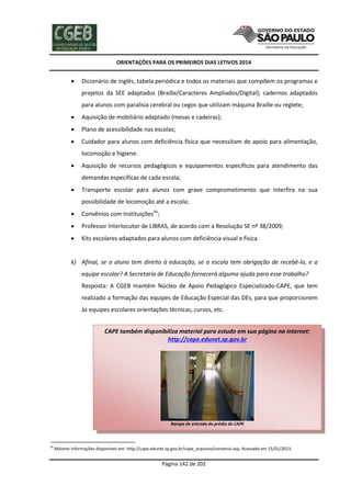 ORIENTAÇÕES PARA OS PRIMEIROS DIAS LETIVOS 2014



Dicionário de inglês, tabela periódica e todos os materiais que compõem os programas e
projetos da SEE adaptados (Braille/Caracteres Ampliados/Digital); cadernos adaptados
para alunos com paralisia cerebral ou cegos que utilizam máquina Braille ou reglete;



Aquisição de mobiliário adaptado (mesas e cadeiras);



Plano de acessibilidade nas escolas;



Cuidador para alunos com deficiência física que necessitam de apoio para alimentação,
locomoção e higiene.



Aquisição de recursos pedagógicos e equipamentos específicos para atendimento das
demandas específicas de cada escola;



Transporte escolar para alunos com grave comprometimento que interfira na sua
possibilidade de locomoção até a escola;



Convênios com Instituições56;



Professor Interlocutor de LIBRAS, de acordo com a Resolução SE nº 38/2009;



Kits escolares adaptados para alunos com deficiência visual e física.

k) Afinal, se o aluno tem direito à educação, se a escola tem obrigação de recebê-lo, e a
equipe escolar? A Secretaria de Educação fornecerá alguma ajuda para esse trabalho?
Resposta: A CGEB mantém Núcleo de Apoio Pedagógico Especializado-CAPE, que tem
realizado a formação das equipes de Educação Especial das DEs, para que proporcionem
às equipes escolares orientações técnicas, cursos, etc.
CAPE também disponibiliza material para estudo em sua página na internet:
http://cape.edunet.sp.gov.br

Rampa de entrada do prédio do CAPE

56

Maiores informações disponíveis em: http://cape.edunet.sp.gov.br/cape_arquivos/convenio.asp, Acessado em 15/01/2013.

Página 142 de 202

 
