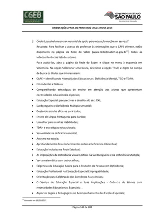 ORIENTAÇÕES PARA OS PRIMEIROS DIAS LETIVOS 2014

l)

Onde é possível encontrar material de apoio para nossa formação em serviço?
Resposta: Para facilitar o acesso do professor às orientações que o CAPE oferece, estão
disponíveis na página da Rede do Saber (www.rededosaber.sp.gov.br57) todas as
videoconferências listadas abaixo.
Para assisti-las, abra a página da Rede do Saber, e clique no menu à esquerda em
Videoteca. Na opção Selecionar uma busca, selecione a opção Título e digite no campo
de busca os títulos que interessarem:



CAPE – Identificando Necessidades Educacionais: Deficiência Mental, TGD e TDAH;



Entendendo a Dislexia;



Compartilhando estratégias de ensino em atenção aos alunos que apresentam
necessidades educacionais especiais;



Educação Especial: perspectivas e desafios do séc. XXI;



Surdocegueira e Deficiência Múltipla sensorial;



Gestando escolas eficazes para todos;



Ensino de Língua Portuguesa para Surdos;



Um olhar para as Altas Habilidades;



TDAH e estratégias educacionais;



Sexualidade na deficiência mental;



Autismo na escola;



Aprofundamento dos conhecimentos sobre a Deficiência Intelectual;



Educação Inclusiva na Rede Estadual;



As implicações da Deficiência Visual Cortical na Surdocegueira e na Deficiência Múltipla;



Ver a matemática com outros olhos;



Exigências da Educação Básica para o Trabalho da Pessoa com Deficiência;



Educação Profissional na Educação Especial Empregabilidade;



Orientação para Celebração dos Convênios Assistenciais;



O Serviço de Educação Especial e Suas Implicações - Cadastro de Alunos com
Necessidades Educacionais Especiais; .


57

Aspectos Legais e Pedagógicos no Acompanhamento das Escolas Especiais;

Acessado em 15/01/2013.

Página 143 de 202

 