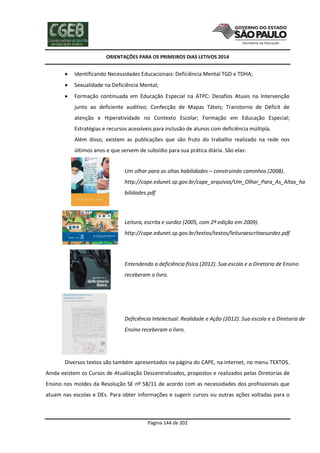ORIENTAÇÕES PARA OS PRIMEIROS DIAS LETIVOS 2014



Identificando Necessidades Educacionais: Deficiência Mental TGD e TDHA;



Sexualidade na Deficiência Mental;



Formação continuada em Educação Especial na ATPC: Desafios Atuais na Intervenção
junto ao deficiente auditivo; Confecção de Mapas Táteis; Transtorno de Déficit de
atenção e Hiperatividade no Contexto Escolar; Formação em Educação Especial;
Estratégias e recursos acessíveis para inclusão de alunos com deficiência múltipla.
Além disso, existem as publicações que são fruto do trabalho realizado na rede nos
últimos anos e que servem de subsídio para sua prática diária. São elas:
a) Um olhar para as altas habilidades – construindo caminhos (2008).
http://cape.edunet.sp.gov.br/cape_arquivos/Um_Olhar_Para_As_Altas_ha
bilidades.pdf

b) Leitura, escrita e surdez (2005, com 2ª edição em 2009).
http://cape.edunet.sp.gov.br/textos/textos/leituraescritaesurdez.pdf

c) Entendendo a deficiência física (2012). Sua escola e a Diretoria de Ensino
receberam o livro.

d) Deficiência Intelectual: Realidade e Ação (2012). Sua escola e a Diretoria de
Ensino receberam o livro.

Diversos textos são também apresentados na página do CAPE, na internet, no menu TEXTOS.
Ainda existem os Cursos de Atualização Descentralizados, propostos e realizados pelas Diretorias de
Ensino nos moldes da Resolução SE nº 58/11 de acordo com as necessidades dos profissionais que
atuam nas escolas e DEs. Para obter informações e sugerir cursos ou outras ações voltadas para o

Página 144 de 202

 