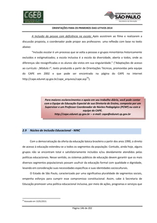 ORIENTAÇÕES PARA OS PRIMEIROS DIAS LETIVOS 2014

A Inclusão da pessoa com deficiência na escola: Após assistirem ao filme e realizarem a
discussão proposta, o coordenador pode propor aos professores uma reflexão com base no texto
abaixo:
“Inclusão escolar é um processo que se volta a pessoas e grupos minoritários historicamente
excluídos e estigmatizados; a escola inclusiva é a escola da diversidade, aberta a todos, onde as
diferenças são ressignificadas e os alunos são vistos em sua singularidade.” (“Adaptações de acesso
ao currículo - Módulo I”, texto produzido a partir de Orientações Técnicas, promovidas pela equipe
do CAPE em 2002 e que pode ser encontrado na página do CAPE na internet
http://cape.edunet.sp.gov.br/cape_arquivos/cape.asp58).

Para maiores esclarecimentos e apoio em seu trabalho diário, você pode contar
com a Equipe de Educação Especial de sua Diretoria de Ensino, composta por um
Supervisor e um Professor Coordenador de Núcleo Pedagógico (PCNP) ou com a
equipe do CAPE.
http://cape.edunet.sp.gov.br -- e-mail: cape@edunet.sp.gov.br

2.9

Núcleo de Inclusão Educacional - NINC
Com a democratização da oferta da educação básica brasileira a partir dos anos 1990, o direito

de acesso à educação estendeu-se a todos os segmentos da população. Contudo, ainda hoje, alguns
grupos não se encontram total e satisfatoriamente incluídos e/ou devidamente atendidos pelas
políticas educacionais. Nesse sentido, os sistemas públicos de educação devem garantir que os mais
diversos segmentos populacionais possam usufruir da educação formal com qualidade e dignidade,
levando em consideração suas necessidades específicas e suas identidades socioculturais.
O Estado de São Paulo, caracterizado por uma significativa pluralidade de segmentos sociais,
empenha esforços para cumprir esse compromisso constitucional. Assim, cabe à Secretaria de
Educação promover uma política educacional inclusiva, por meio de ações, programas e serviços que

58

Acessado em 15/01/2013.

Página 146 de 202

 