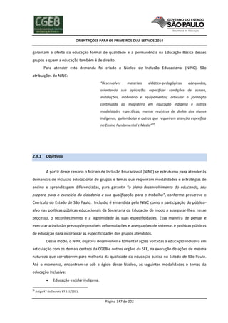 ORIENTAÇÕES PARA OS PRIMEIROS DIAS LETIVOS 2014

garantam a oferta da educação formal de qualidade e a permanência na Educação Básica desses
grupos a quem a educação também é de direito.
Para atender esta demanda foi criado o Núcleo de Inclusão Educacional (NINC). São
atribuições do NINC:
“desenvolver

materiais

didático-pedagógicos

adequados,

orientando sua aplicação; especificar condições de acesso,
instalações, mobiliário e equipamentos; articular a formação
continuada do magistério em educação indígena e outras
modalidades específicas; manter registros de dados dos alunos
indígenas, quilombolas e outros que requeiram atenção específica
59

no Ensino Fundamental e Médio” .

2.9.1

Objetivos

A partir desse cenário o Núcleo de Inclusão Educacional (NINC) se estruturou para atender às
demandas de inclusão educacional de grupos e temas que requeiram modalidades e estratégias de
ensino e aprendizagem diferenciadas, para garantir “o pleno desenvolvimento do educando, seu
preparo para o exercício da cidadania e sua qualificação para o trabalho”, conforme prescreve o
Currículo do Estado de São Paulo. Inclusão é entendida pelo NINC como a participação do públicoalvo nas políticas públicas educacionais da Secretaria da Educação de modo a assegurar-lhes, nesse
processo, o reconhecimento e a legitimidade às suas especificidades. Essa maneira de pensar e
executar a inclusão pressupõe possíveis reformulações e adequações de sistemas e políticas públicas
de educação para incorporar as especificidades dos grupos atendidos.
Desse modo, o NINC objetiva desenvolver e fomentar ações voltadas à educação inclusiva em
articulação com os demais centros da CGEB e outros órgãos da SEE, na execução de ações de mesma
natureza que corroborem para melhoria da qualidade da educação básica no Estado de São Paulo.
Até o momento, encontram-se sob a égide desse Núcleo, as seguintes modalidades e temas da
educação inclusiva:

59

Educação escolar indígena.

Artigo 47 do Decreto 87.141/2011.

Página 147 de 202

 