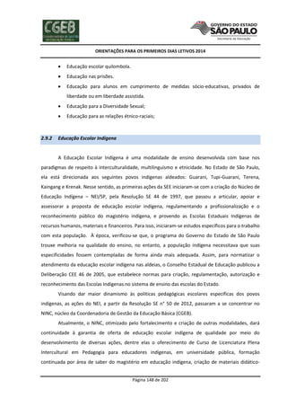 ORIENTAÇÕES PARA OS PRIMEIROS DIAS LETIVOS 2014



Educação escolar quilombola.



Educação nas prisões.



Educação para alunos em cumprimento de medidas sócio-educativas, privados de
liberdade ou em liberdade assistida.




2.9.2

Educação para a Diversidade Sexual;
Educação para as relações étnico-raciais;

Educação Escolar Indígena

A Educação Escolar Indígena é uma modalidade de ensino desenvolvida com base nos
paradigmas de respeito à interculturalidade, multilinguismo e etnicidade. No Estado de São Paulo,
ela está direcionada aos seguintes povos indígenas aldeados: Guarani, Tupi-Guarani, Terena,
Kaingang e Krenak. Nesse sentido, as primeiras ações da SEE iniciaram-se com a criação do Núcleo de
Educação Indígena – NEI/SP, pela Resolução SE 44 de 1997, que passou a articular, apoiar e
assessorar a proposta de educação escolar indígena, regulamentando a profissionalização e o
reconhecimento público do magistério indígena, e provendo as Escolas Estaduais Indígenas de
recursos humanos, materiais e financeiros. Para isso, iniciaram-se estudos específicos para o trabalho
com esta população. À época, verificou-se que, o programa do Governo do Estado de São Paulo
trouxe melhoria na qualidade do ensino, no entanto, a população indígena necessitava que suas
especificidades fossem contempladas de forma ainda mais adequada. Assim, para normatizar o
atendimento da educação escolar indígena nas aldeias, o Conselho Estadual de Educação publicou a
Deliberação CEE 46 de 2005, que estabelece normas para criação, regulamentação, autorização e
reconhecimento das Escolas Indígenas no sistema de ensino das escolas do Estado.
Visando dar maior dinamismo às políticas pedagógicas escolares específicas dos povos
indígenas, as ações do NEI, a partir da Resolução SE n° 50 de 2012, passaram a se concentrar no
NINC, núcleo da Coordenadoria de Gestão da Educação Básica (CGEB).
Atualmente, o NINC, otimizado pelo fortalecimento e criação de outras modalidades, dará
continuidade à garantia de oferta de educação escolar indígena de qualidade por meio do
desenvolvimento de diversas ações, dentre elas o oferecimento de Curso de Licenciatura Plena
Intercultural em Pedagogia para educadores indígenas, em universidade pública, formação
continuada por área de saber do magistério em educação indígena, criação de materiais didáticoPágina 148 de 202

 