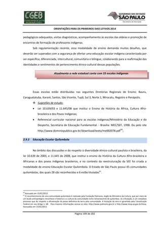 ORIENTAÇÕES PARA OS PRIMEIROS DIAS LETIVOS 2014

pedagógicos adequados, visitas diagnósticas, acompanhamento às escolas das aldeias e promoção de
encontros de formação de professores indígenas.
Sob regulamentação recente, essa modalidade de ensino demanda muitos desafios, que
deverão ser superados com a segurança de ofertar uma educação escolar indígena caracterizada por
ser específica, diferenciada, intercultural, comunitária e bilíngue, colaborando para a reafirmação das
identidades e sentimentos de pertencimento étnico-cultural dessas populações.
Atualmente a rede estadual conta com 33 escolas indígenas

Essas escolas estão distribuídas nas seguintes Diretorias Regionais de Ensino: Bauru,
Caraguatatuba, Itararé, Santos, São Vicente, Tupã, Sul 3, Norte 1, Miracatu, Registro e Penápolis.
 Sugestões de estudo:


Lei 10.639/03 e 11.645/08 que institui o Ensino de História da África, Cultura Afrobrasileira e dos Povos Indígenas;



Referencial curricular nacional para as escolas indígenas/Ministério da Educação e do
Desporto, Secretaria de Educação Fundamental. - Brasília: MEC/SEF, 1998. Ou pelo site
http://www.dominiopublico.gov.br/download/texto/me002078.pdf60;

2.9.3

Educação Escolar Quilombola

No âmbito das discussões e do respeito à diversidade étnico-cultural paulista e brasileira, da
lei 10.639 de 2003, e 11.645 de 2008, que institui o ensino da História da Cultura Afro-brasileira e
Africanas e dos povos indígenas brasileiros, e no contexto da reestruturação da SEE foi criada a
modalidade de ensino Educação Escolar Quilombola. O Estado de São Paulo possui 45 comunidades
quilombolas, das quais 28 são reconhecidas e 6 estão tituladas61.

60

Acessado em 15/01/2013.
O reconhecimento de uma comunidade quilombola é realizado pela Fundação Palmares, órgão do Ministério da Cultura, que por meio de
um laudo antropológico reconhece o histórico e a cultura da comunidade como remanescente de quilombos. Já a titulação, é um complexo
processo que diz respeito a oficialização da posse definitiva da terra pela comunidade. A titulação da terra é garantida pela Constituição
Federal em seu Artigo n. 68. Para maiores informações acesse os sites: http://www.palmares.gov.br e http://www.itesp.sp.gov.br/itesp,
Acessados em 15/01/2013.
61

Página 149 de 202

 