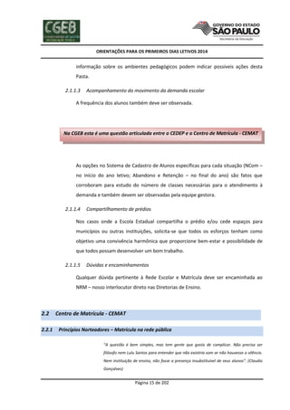 ORIENTAÇÕES PARA OS PRIMEIROS DIAS LETIVOS 2014

informação sobre os ambientes pedagógicos podem indicar possíveis ações desta
Pasta.
2.1.1.3

Acompanhamento do movimento da demanda escolar

A frequência dos alunos também deve ser observada.

Na CGEB esta é uma questão articulada entre o CEDEP e o Centro de Matrícula - CEMAT

As opções no Sistema de Cadastro de Alunos específicas para cada situação (NCom –
no início do ano letivo; Abandono e Retenção – no final do ano) são fatos que
corroboram para estudo do número de classes necessárias para o atendimento à
demanda e também devem ser observadas pela equipe gestora.
2.1.1.4

Compartilhamento de prédios

Nos casos onde a Escola Estadual compartilha o prédio e/ou cede espaços para
municípios ou outras instituições, solicita-se que todos os esforços tenham como
objetivo uma convivência harmônica que proporcione bem-estar e possibilidade de
que todos possam desenvolver um bom trabalho.
2.1.1.5

Dúvidas e encaminhamentos

Qualquer dúvida pertinente à Rede Escolar e Matrícula deve ser encaminhada ao
NRM – nosso interlocutor direto nas Diretorias de Ensino.

2.2
2.2.1

Centro de Matrícula - CEMAT
Princípios Norteadores – Matrícula na rede pública
“A questão é bem simples, mas tem gente que gosta de complicar. Não precisa ser
filósofo nem Lulu Santos para entender que não existiria som se não houvesse o silêncio.
Nem instituição de ensino, não fosse a presença insubstituível de seus alunos”. (Claudio
Gonçalves)

Página 15 de 202

 