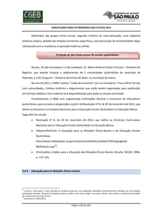 ORIENTAÇÕES PARA OS PRIMEIROS DIAS LETIVOS 2014

Quilombos são grupos étnico-raciais, segundo critérios de auto-atribuição, com trajetória
histórica própria, dotados de relações territoriais específicas, com presunção de ancestralidade negra
relacionada com a resistência à opressão histórica sofrida.
O Estado de São Paulo possui 26 escolas quilombolas.

Dessas, 24 são municipais e 2 são estaduais: EE. Maria Antonia Chules Princesa – Diretoria de
Registro, que atende crianças e adolescentes de 5 comunidades quilombolas do município de
Eldorado, e a EE Cangume – Diretoria de Ensino de Apiaí, no município de Itaóca.
No ano de 2012, o NINC realizou “rodas de conversa” com os moradores “mais velhos”62 das
com comunidades. Coletou histórias e depoimentos que estão sendo organizados para publicação
em formato didático. Este material será disponibilizado para todas as escolas do Estado.
Paralelamente, o NINC vem organizando orientações técnicas e encontros de educadores
quilombolas, para estudos e proposições a partir da Resolução nº 8, de 20 de novembro de 2012, que
define as Diretrizes Curriculares Nacionais para a Educação Escolar Quilombola na Educação Básica.
Sugestões de estudo:


Resolução nº 8, de 20 de novembro de 2012, que define as Diretrizes Curriculares
Nacionais para a Educação Escolar Quilombola na Educação Básica;



Videoconferência: A Educação para as Relações Étnico-Raciais e da Educação Escolar
Quilombola;
http://www.rededosaber.sp.gov.br/portais/Videoteca/tabid/179/language/ptBR/Default.aspx63;



Orientações e Ações para a Educação das Relações Étnico-Raciais. Brasília: SECAD, 2006,
p. 137-154;

2.9.4

Educação para as Relações Étnico-raciais

62

O termo “mais velho” é aqui utilizado no sentido de garantir uma expressão idiomática recorrentemente utilizada nas comunidades
quilombolas visitadas. Ela ganha conotação positiva e difere-se de “mais antigo” ou mesmo “idoso”, pois reforça o sentido de autoridade
do conhecimento da cultura local.
63
Acessado em 15/01/2013.

Página 150 de 202

 