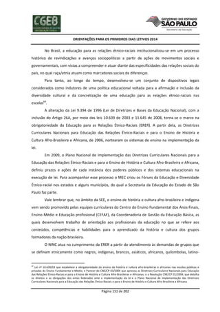 ORIENTAÇÕES PARA OS PRIMEIROS DIAS LETIVOS 2014

No Brasil, a educação para as relações étnico-raciais institucionalizou-se em um processo
histórico de revindicações e avanços sociopolíticos a partir de ações de movimentos sociais e
governamentais, com vistas a compreender e atuar diante das especificidades das relações sociais do
país, no qual raça/etnia atuam como marcadores sociais de diferenças.
Para tanto, ao longo do tempo, desenvolveu-se um conjunto de dispositivos legais
considerados como indutores de uma política educacional voltada para a afirmação e inclusão da
diversidade cultural e da concretização de uma educação para as relações étnico-raciais nas
escolas64.
A alteração da Lei 9.394 de 1996 (Lei de Diretrizes e Bases da Educação Nacional), com a
inclusão do Artigo 26A, por meio das leis 10.639 de 2003 e 11.645 de 2008, torna-se o marco na
obrigatoriedade da Educação para as Relações Étnico-Raciais (ERER). A partir dela, as Diretrizes
Curriculares Nacionais para Educação das Relações Étnico-Raciais e para o Ensino de História e
Cultura Afro-Brasileira e Africana, de 2006, nortearam os sistemas de ensino na implementação da
lei.
Em 2009, o Plano Nacional de Implementação das Diretrizes Curriculares Nacionais para a
Educação das Relações Étnico-Raciais e para o Ensino de História e Cultura Afro-Brasileira e Africana,
definiu prazos e ações de cada instância dos poderes públicos e dos sistemas educacionais na
execução de lei. Para acompanhar esse processo o MEC criou os Fóruns da Educação e Diversidade
Étnico-racial nos estados e alguns municípios, do qual a Secretaria da Educação do Estado de São
Paulo faz parte.
Vale lembrar que, no âmbito da SEE, o ensino de história e cultura afro-brasileira e indígena
vem sendo promovido pelas equipes curriculares do Centro do Ensino Fundamental dos Anos Finais,
Ensino Médio e Educação profissional (CEFAF), da Coordenadoria de Gestão da Educação Básica, as
quais desenvolvem trabalho de orientação aos profissionais da educação no que se refere aos
conteúdos, competências e habilidades para o aprendizado da história e cultura dos grupos
formadores da nação brasileira.
O NINC atua no cumprimento da ERER a partir do atendimento às demandas de grupos que
se definam etnicamente como negros, indígenas, brancos, asiáticos, africanos, quilombolas, latino-

64

Lei nº 10.639/03 que estabelece a obrigatoriedade do ensino da história e cultura afro-brasileiras e africanas nas escolas públicas e
privadas do Ensino Fundamental e Médio; o Parecer do CNE/CP 03/2004 que aprovou as Diretrizes Curriculares Nacionais para Educação
das Relações Étnico-Raciais e para o Ensino de História e Cultura Afro-Brasileiras e Africanas; e a Resolução CNE/CP 01/2004, que detalha
os direitos e as obrigações dos entes federados ante a implementação da lei e o Plano Nacional de Implementação das Diretrizes
Curriculares Nacionais para a Educação das Relações Étnico-Raciais e para o Ensino de História e Cultura Afro-Brasileira e Africana.

Página 151 de 202

 