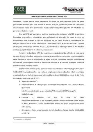 ORIENTAÇÕES PARA OS PRIMEIROS DIAS LETIVOS 2014

americanos, ciganos, dentre outros segmentos de alunos, os quais possuem direito de serem
plenamente atendidos pela rede pública de ensino, mas que porventura podem vir a encontrar
dificuldades de acesso e/ou permanência na educação básica pública paulista, em virtude de seu
pertencimento étnico-racial.
Cabe ao NINC, por exemplo, a partir de levantamentos efetuados pela SEE, proporcionar
formações, orientações e atualizações aos profissionais da educação de todas as áreas do
conhecimento que integram o Currículo do Estado de São Paulo, acerca da complexidade das
relações étnico-raciais no Brasil, sobretudo no campo da educação. A este Núcleo caberá também,
em conjunto com a equipe curricular do CEFAF, a participação na elaboração e revisão dos materiais
didáticos que poderão servir de subsídios para as escolas.
Também é atribuição do NINC dar encaminhamentos às demandas advindas da rede acerca
de casos de discriminação e preconceito étnico-racial, xenofobismo, racismo ou mesmo segregação
racial, fomentar a produção e divulgação de ações, projetos, campanhas, materiais pedagógicos e
informativos que busquem valorizar a diversidade étnico-racial e combater quaisquer formas de
discriminação no ambiente escolar.
O NINC orienta ainda que seja realizado um estudo sistemático referente à aplicabilidade da
lei 10.639/03 na unidade escolar e seja realizado um planejamento de ações. Este estudo servirá para
a realização de uma Conferência estadual sobre os 10 anos da Lei 106390/03 no estado de São Paulo,
prevista para ocorrer no ano de 2013.
 Sugestões de estudo65:


Videoconferência: A Educação para as Relações Étnico-Raciais e da Educação Escolar
Quilombola;
http://www.rededosaber.sp.gov.br/portais/Videoteca/tabid/179/language/ptBR/Default.aspx;



Consultar

a

videoteca

do

site

da

Rede

do

Saber

http://www.rededosaber.sp.gov.br/portais/Videoteca e verificar os temas sobre: História
da África, História da Cultura Afro-brasileira, História dos povos indígenas brasileiros,
entre outros;


Orientações e Ações para a Educação das Relações Étnico-Raciais. Brasília: SECAD, 2006,
p. 137-154;

65

Links acessados em 15/01/2013.

Página 152 de 202

 