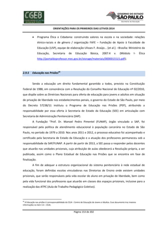ORIENTAÇÕES PARA OS PRIMEIROS DIAS LETIVOS 2014



Programa Ética e Cidadania: construindo valores na escola e na sociedade: relações
étnico-raciais e de gênero / organização FAFE – Fundação de Apoio à Faculdade de
Educação (USP), equipe de elaboração Ulisses F. Araújo... [et al.]. –Brasília: Ministério da
Educação,

Secretaria

de

Educação

Básica,

2007.4

v.

(Módulo

I-

Ética

http://portaldoprofessor.mec.gov.br/storage/materiais/0000015515.pdf);

2.9.5

Educação nas Prisões66

Sendo a educação um direito fundamental garantido a todos, previsto na Constituição
Federal de 1988, em consonância com a Resolução do Conselho Nacional de Educação nº 02/2010,
que dispõe sobre as Diretrizes Nacionais para oferta de educação para jovens e adultos em situação
de privação de liberdade nos estabelecimentos penais, o governo do Estado de São Paulo, por meio
do Decreto 57238/11 instituiu o Programa de Educação nas Prisões (PEP), atribuindo a
responsabilidade por essa oferta à Secretaria de Estado da Educação (SEE) em articulação com
Secretaria de Administração Penitenciária (SAP).
A Fundação “Prof. Dr. Manoel Pedro Pimentel (FUNAP), órgão vinculado a SAP, foi
responsável pela política de atendimento educacional à população carcerária no Estado de São
Paulo, no período de 1979 a 2010. Nos anos 2011 e 2012, o processo educativo foi acompanhado e
certificado pela Secretaria de Estado da Educação e a atuação dos professores permaneceu sob a
responsabilidade da SAP/FUNAP. A partir de partir de 2013, a SEE passa a responder pelos docentes
que atuarão nas unidades prisionais, cuja atribuição de aulas obedecerá a Resolução própria, a ser
publicada, assim como o Plano Estadual de Educação nas Prisões que se encontra em fase de
finalização.
A fim de adequar a estrutura organizacional do sistema penitenciário à rede estadual de
educação, foram definidas escolas vinculadoras nas Diretorias de Ensino onde existem unidades
prisionais, que serão responsáveis pela vida escolar do aluno em privação de liberdade, bem como
pela vida funcional dos professores que atuarão em classes dos espaços prisionais, inclusive para a
realização das ATPC (Aula de Trabalho Pedagógico Coletivo).

66

A Educação nas prisões é corresponsabilidade do CEJA – Centro de Educação de Jovens e Adultos. Esse documento traz maiores
informações no item 3.4 – CEJA.

Página 153 de 202

 
