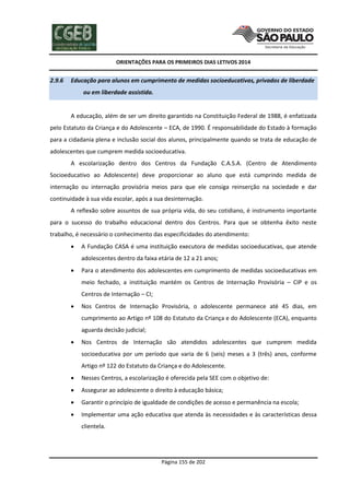 ORIENTAÇÕES PARA OS PRIMEIROS DIAS LETIVOS 2014

2.9.6

Educação para alunos em cumprimento de medidas socioeducativas, privados de liberdade
ou em liberdade assistida.

A educação, além de ser um direito garantido na Constituição Federal de 1988, é enfatizada
pelo Estatuto da Criança e do Adolescente – ECA, de 1990. É responsabilidade do Estado à formação
para a cidadania plena e inclusão social dos alunos, principalmente quando se trata de educação de
adolescentes que cumprem medida socioeducativa.
A escolarização dentro dos Centros da Fundação C.A.S.A. (Centro de Atendimento
Socioeducativo ao Adolescente) deve proporcionar ao aluno que está cumprindo medida de
internação ou internação provisória meios para que ele consiga reinserção na sociedade e dar
continuidade à sua vida escolar, após a sua desinternação.
A reflexão sobre assuntos de sua própria vida, do seu cotidiano, é instrumento importante
para o sucesso do trabalho educacional dentro dos Centros. Para que se obtenha êxito neste
trabalho, é necessário o conhecimento das especificidades do atendimento:


A Fundação CASA é uma instituição executora de medidas socioeducativas, que atende
adolescentes dentro da faixa etária de 12 a 21 anos;



Para o atendimento dos adolescentes em cumprimento de medidas socioeducativas em
meio fechado, a instituição mantém os Centros de Internação Provisória – CIP e os
Centros de Internação – CI;



Nos Centros de Internação Provisória, o adolescente permanece até 45 dias, em
cumprimento ao Artigo nº 108 do Estatuto da Criança e do Adolescente (ECA), enquanto
aguarda decisão judicial;



Nos Centros de Internação são atendidos adolescentes que cumprem medida
socioeducativa por um período que varia de 6 (seis) meses a 3 (três) anos, conforme
Artigo nº 122 do Estatuto da Criança e do Adolescente.



Nesses Centros, a escolarização é oferecida pela SEE com o objetivo de:



Assegurar ao adolescente o direito à educação básica;



Garantir o princípio de igualdade de condições de acesso e permanência na escola;



Implementar uma ação educativa que atenda às necessidades e às características dessa
clientela.

Página 155 de 202

 