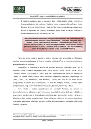 ORIENTAÇÕES PARA OS PRIMEIROS DIAS LETIVOS 2014



O trabalho pedagógico para as classes de Ciclo I (alfabetização) utiliza o material do
Programa Alfabetiza São Paulo, em relação ao Ensino Fundamental Anos Finais e Ensino
Médio a diretriz é o Currículo do Estado de São Paulo. A metodologia utilizada, com
ênfase na Pedagogia de Projetos, desenvolve temas gerais de caráter reflexivo, e
subtemas específicos, com finitude em cada dia.
Os eixos norteadores do trabalho pedagógico são: Cidadania, Ética e Identidade, que
permeiam os temas escolares: “Justiça e Cidadania”, “Educação, uma ponte para o
mundo”, “Saúde, uma questão de cidadania”, “Família e relações sociais”, “O
trabalho em nossas vidas”. Os temas são complementados com as oficinas culturais
(Ponto de Encontro, Educação Ambiental, Hora de se Mexer, Artes Visuais e Cênicas,
Jornal, Poesia, Correspondência, Conto, Música e Movimento).

Tanto os temas escolares quanto as oficinas culturais estão organizados em fascículos,
incluindo a proposta pedagógica do Projeto Educação e Cidadania67, e se constituem material de
apoio pedagógico ao professor.
Atualmente, as Diretorias de Ensino que atendem alunos da Fundação C.A.S.A. são as
seguintes: Jundiaí, Sorocaba, Bragança Paulista, Caieiras, Suzano, Leste 2, Leste 3, Leste 4, Leste 5,
Centro Sul, Centro, Osasco, Norte 1, Centro Oeste, Sul 2, Itaquaquecetuba, Mauá, São Bernardo do
Campo, São Vicente, Santos, Ribeirão Preto, Araraquara, Sertãozinho, Araçatuba, Taquaritinga, São
Carlos, Franca, Lins, Adamantina, José Bonifácio,

Marília, São José do Rio Preto, Jacareí,

Caraguatatuba, Guarulhos Sul, Guaratinguetá, São José dos Campos, Taubaté, Campinas Leste,
Campinas Oeste, Mogi Mirim, Piracicaba, Limeira, Avaré, Botucatu, Itapetininga e Bauru.
Com relação à medida socioeducativa em Liberdade Assistida, ela consiste no
acompanhamento do adolescente por uma pessoa capacitada (recomendada por entidade ou
programa de atendimento) e designada por autoridade, para acompanhar, auxiliar e orientar o
adolescente. Essa medida socioeducativa é fixada pelo prazo mínimo de seis meses, podendo ser
prorrogada, revogada ou substituída por outra medida, desde que ouvido o orientador, o Ministério
Público e o defensor.

67

Projeto Educação e Cidadania (PEC) – proposta de escolarização disseriada, baseada numa Pedagogia de Projetos, criada e desenvolvida
pelo Centro de Estudos e Pesquisas em Educação, Cultura e Ação Comunitária (Cenpec).

Página 156 de 202

 