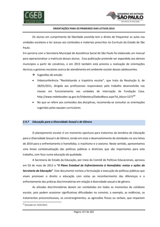 ORIENTAÇÕES PARA OS PRIMEIROS DIAS LETIVOS 2014

Os alunos em cumprimento de liberdade assistida tem o direto de frequentar as aulas nas
unidades escolares e ter acesso aos conteúdos e materiais prescritos no Currículo do Estado de São
Paulo.
Em parceria com a Secretaria Municipal de Assistência Social de São Paulo foi elaborado um manual
para operacionalizar a matrícula desses alunos. Essa publicação pretende ser expandida aos demais
municípios a partir de convênios, e em 2013 também está prevista a realização de orientações
técnicas a gestores escolares acerca do atendimento em ambiente escolar desses adolescentes.
 Sugestões de estudo:


Videoconferência “Revitalizando a trajetória escolar”, que trata da Resolução 6, de
28/01/2011, dirigida aos profissionais responsáveis pelo trabalho desenvolvido nas
classes em funcionamento nas unidades de internação da Fundação Casa.
http://www.rededosaber.sp.gov.br/Videoteca/DadosBloco.aspx?id_bloco=127768



No que se refere aos conteúdos das disciplinas, recomenda-se consultar as orientações
sugeridas pelas equipes curriculares.

2.9.7

Educação para a Diversidade Sexual e de Gênero

O planejamento escolar é um momento oportuno para tratarmos da temática de Educação
para a Diversidade Sexual e de Gênero, tendo em vista o desenvolvimento de atividades no ano letivo
de 2014 para o enfrentamento à homofobia, o machismo e o sexismo. Neste sentido, apresentamos
uma breve contextualização das políticas públicas e diretrizes que são importantes para este
trabalho, com foco numa educação de qualidade.
A Secretaria de Estado da Educação, por meio do Comitê de Políticas Educacionais, aprovou
em 03 de maio de 2013 o “II Plano Estadual de Enfrentamento à Homofobia: metas e ações da
Secretaria da Educação”. Este documento norteia a formulação e execução de políticas públicas que
visam promover o direito a educação com vistas ao reconhecimento das diferenças e o
enfrentamento das práticas discriminatórias em relação à diversidade sexual e de gênero.
As atitudes discriminatórias devem ser combatidas em todos os momentos do cotidiano
escolar, pois podem ocasionar significativas dificuldades no convívio, a exemplo, as violências, os
tratamentos preconceituosos, os constrangimentos, as agressões físicas ou verbais, que impactam
68

Acessado em 15/01/2013.

Página 157 de 202

 