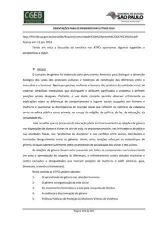 ORIENTAÇÕES PARA OS PRIMEIROS DIAS LETIVOS 2014

http://file.fde.sp.gov.br/portalfde/Arquivo/comunidade%20e%20preven%C3%A7%C3%A3o.pdf
Acesso em: 11 jan. 2014.
Tendo em vista a discussão da temática nas ATPCs apontamos algumas sugestões e
perspectivas a seguir.

 Gênero
O conceito de gênero foi elaborado pelo pensamento feminista para distinguir a dimensão
biológica dos sexos dos processos culturais e históricos de construção das diferenças entre o
masculino e o feminino. Nesta perspectiva, mulheres e homens são produtos da realidade social, de
sistemas simbólicos meticulosos que distinguem e atribuem significados a anatomia e definem
posições sociais desiguais. Portanto, o uso deste conceito permite observar criticamente as
explicações sobre as diferenças de comportamento e lugares sociais ocupados por homens e
mulheres e questionar as discrepâncias de inserção social que refletem no exercício da cidadania
tanto na esfera pública como privada, no campo da religião, da política, do lar, da educação, da
sexualidade etc.
Vale ressaltar que os processos de educação põem em funcionamento as relações de gênero
nas disposições de alunos e alunas na sala de aula, na arquitetura escolar, nas brincadeiras de pátio e
nas atividades físicas, nos “problemas de disciplina” e nos conflitos entre alunos, distribuídos e
motivados desigualmente entre os gêneros. Assim, estas relações reforçam os estereótipos de
gênero, os quais operam sutilmente sobre os processos de socialização das alunas e dos alunos.
As relações de gênero devem estar presentes em todos os componentes curriculares tendo
em vista o aprendizado do respeito às diferenças, o enfrentamento contra atitudes machistas e
contra exclusões e desigualdades que marcam posições de mulheres e LGBT (lésbicas, gays,
bissexuais, travestis e transexuais).
Neste sentido as ATPCS podem abordar:
1-

O aprendizado do gênero nas relações humanas

2-

O gênero na organização da vida social

3-

Os movimentos feministas e a luta pela conquista de direitos

4-

A violência e discriminação de gênero

5-

Políticas Públicas de Proteção às Mulheres Vítimas de Violência

Página 159 de 202

 