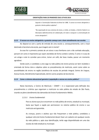 ORIENTAÇÕES PARA OS PRIMEIROS DIAS LETIVOS 2014
Segundo a Constituição Federativa do Brasil de 1988, “o acesso ao ensino obrigatório e
gratuito é direito público subjetivo”.
“Na organização de seus sistemas de ensino, a União, os Estados, o Distrito Federal e os
Municípios definirão formas de colaboração, de modo a assegurar a universalização do
ensino obrigatório”.

2.2.2

O acesso ao ensino obrigatório e gratuito começa com o bom atendimento nas escolas
Ao deparar-se com a porta de entrada de uma escola e, consequentemente, com o local

destinado à Secretaria da escola, que imagem vem à mente?
Se esse for o primeiro contato de um aluno e seus familiares com a tão sonhada educação,
pensem em como é importante que sejam atendidos de forma cordial e solícita. É como ir à casa de
um amigo e este te convidar para entrar, tomar um café, dar boas risadas, passar um momento
agradável.
Sendo assim, o candidato a uma vaga na rede pública de ensino precisa ser bem recebido e
orientado de forma clara e objetiva sobre os procedimentos de matrícula, assim como sobre as
possibilidades de ensino na região (existência de escolas de período integral, Centro de Línguas,
Acessa Escola, Atendimento Especializado, dentre outros projetos da Secretaria).
2.2.3

Como o sistema educacional garante à população o acesso ao ensino público?

Nesta Secretaria, o Centro de Matrícula – CEMAT – é o responsável pela definição dos
procedimentos e critérios que organizam a matrícula na rede pública do estado de São Paulo,
visando ao pleno atendimento das demandas do Ensino Fundamental e Médio.
2.2.3.1

Ensino Fundamental:

Para os alunos que já se encontram na rede pública de ensino, estadual ou municipal,
basta que façam a opção por permanecer no sistema público de ensino e sua
matrícula será garantida.
As crianças, jovens e adultos que não frequentam a rede pública, candidatos a
qualquer série do Ensino Fundamental devem fazer um cadastro em qualquer escola
da rede pública e, após essa identificação, terão vaga disponibilizada em uma das
escolas da rede estadual ou municipal.

Página 16 de 202

 