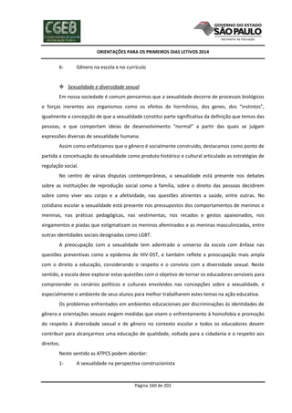 ORIENTAÇÕES PARA OS PRIMEIROS DIAS LETIVOS 2014

6-

Gênero na escola e no currículo

 Sexualidade e diversidade sexual
Em nossa sociedade é comum pensarmos que a sexualidade decorre de processos biológicos
e forças inerentes aos organismos como os efeitos de hormônios, dos genes, dos “instintos”,
igualmente a concepção de que a sexualidade constitui parte significativa da definição que temos das
pessoas, e que comportam ideias de desenvolvimento “normal” a partir das quais se julgam
expressões diversas de sexualidade humana.
Assim como enfatizamos que o gênero é socialmente construído, destacamos como ponto de
partida a conceituação da sexualidade como produto histórico e cultural articulado as estratégias de
regulação social.
No centro de várias disputas contemporâneas, a sexualidade está presente nos debates
sobre as instituições de reprodução social como a família, sobre o direito das pessoas decidirem
sobre como viver seu corpo e a afetividade, nas questões atinentes a saúde, entre outras. No
cotidiano escolar a sexualidade está presente nos pressupostos dos comportamentos de meninos e
meninas, nas práticas pedagógicas, nas vestimentas, nos recados e gestos apaixonados, nos
xingamentos e piadas que estigmatizam os meninos afeminados e as meninas masculinizadas, entre
outras identidades sociais designadas como LGBT.
A preocupação com a sexualidade tem adentrado o universo da escola com ênfase nas
questões preventivas como a epidemia de HIV-DST, e também reflete a preocupação mais ampla
com o direito a educação, considerando o respeito e o convívio com a diversidade sexual. Neste
sentido, a escola deve explorar estas questões com o objetivo de tornar os educadores sensíveis para
compreender os cenários políticos e culturais envolvidos nas concepções sobre a sexualidade, e
especialmente o ambiente de seus alunos para melhor trabalharem estes temas na ação educativa.
Os problemas enfrentados em ambientes educacionais por discriminações às identidades de
gênero e orientações sexuais exigem medidas que visem o enfrentamento à homofobia e promoção
do respeito à diversidade sexual e de gênero no contexto escolar e todos os educadores devem
contribuir para alcançarmos uma educação de qualidade, voltada para a cidadania e o respeito aos
direitos.
Neste sentido as ATPCS podem abordar:
1-

A sexualidade na perspectiva construcionista

Página 160 de 202

 