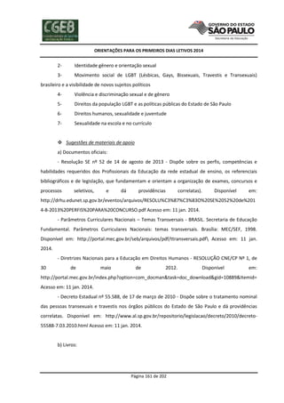 ORIENTAÇÕES PARA OS PRIMEIROS DIAS LETIVOS 2014

2-

Identidade gênero e orientação sexual

3-

Movimento social de LGBT (Lésbicas, Gays, Bissexuais, Travestis e Transexuais)

brasileiro e a visibilidade de novos sujeitos políticos
4-

Violência e discriminação sexual e de gênero

5-

Direitos da população LGBT e as políticas públicas do Estado de São Paulo

6-

Direitos humanos, sexualidade e juventude

7-

Sexualidade na escola e no currículo

 Sugestões de materiais de apoio
a) Documentos oficiais:
- Resolução SE nº 52 de 14 de agosto de 2013 - Dispõe sobre os perfis, competências e
habilidades requeridos dos Profissionais da Educação da rede estadual de ensino, os referenciais
bibliográficos e de legislação, que fundamentam e orientam a organização de exames, concursos e
processos

seletivos,

e

dá

providências

correlatas).

Disponível

em:

http://drhu.edunet.sp.gov.br/eventos/arquivos/RESOLU%C3%87%C3%83O%20SE%2052%20de%201
4-8-2013%20PERFIS%20PARA%20CONCURSO.pdf Acesso em: 11 jan. 2014.
- Parâmetros Curriculares Nacionais – Temas Transversais - BRASIL. Secretaria de Educação
Fundamental. Parâmetros Curriculares Nacionais: temas transversais. Brasília: MEC/SEF, 1998.
Disponível em: http://portal.mec.gov.br/seb/arquivos/pdf/ttransversais.pdf Acesso em: 11 jan.
2014.
- Diretrizes Nacionais para a Educação em Direitos Humanos - RESOLUÇÃO CNE/CP Nº 1, de
30

de

maio

de

2012.

Disponível

em:

http://portal.mec.gov.br/index.php?option=com_docman&task=doc_download&gid=10889&Itemid=
Acesso em: 11 jan. 2014.
- Decreto Estadual nº 55.588, de 17 de março de 2010 - Dispõe sobre o tratamento nominal
das pessoas transexuais e travestis nos órgãos públicos do Estado de São Paulo e dá providências
correlatas. Disponível em: http://www.al.sp.gov.br/repositorio/legislacao/decreto/2010/decreto55588-7.03.2010.html Acesso em: 11 jan. 2014.

b) Livros:

Página 161 de 202

 
