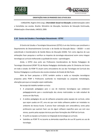 ORIENTAÇÕES PARA OS PRIMEIROS DIAS LETIVOS 2014

- JUNQUEIRA, Rogério Diniz (org.). Diversidade Sexual na Educação: problematizações sobre
a homofobia nas escolas. Brasília: Ministério da Educação, Secretaria de Educação Continuada,
Alfabetização e Diversidade, UNESCO, 2009.

2.10 Centro de Estudos e Tecnologias Educacionais - CETEC
O Centro de Estudos e Tecnologias Educacionais (CETEC) é um dos Centros que constituem o
Departamento de Desenvolvimento Curricular e de Gestão da Educação Básica – DEGEB – e está
subordinado à Coordenadoria de Gestão Básica da Educação (CGEB). Tem como algumas de suas
atribuições fazer pesquisas e verificar os impactos da tecnologia educacional assim como integrar
tecnologia ao currículo melhorando a qualidade de ensino – aprendizagem.
Ainda, o CETEC atua junto aos Professores Coordenadores de Núcleo Pedagógico de
Tecnologia Educacional (PCNP TE) do Núcleo Pedagógico distribuídos pelas 91 Diretorias de Ensino
em todo o estado. Os PCNP TE atuam como articuladores do uso das Tecnologias de Currículo dos
Núcleos Pedagógicos e professores das escolas estaduais do Estado de São Paulo.
Além de fazer pesquisas o CETEC também analisa e avalia as inovações tecnológicas
propostas pelos PCNP e Professores auxiliando na implantação ou propondo metodologias,
alterações para que as inovações sejam viabilizadas.
No escopo do trabalho também se inclui:


A proposição pedagógica para o uso de materiais tecnológicos que colaboram
pedagogicamente para a escolarização dos alunos matriculados na rede estadual de
ensino em São Paulo;



A análise pedagógica do uso de softwares propostos pelas equipes de currículo, antes
que sejam usados em OT, uma vez que nem todos softwares podem ser instalados no
ambiente do Acessa Escola. É preciso fazer solicitação com antecedência, tanto pelso
professores que queiram fazer uso de algum software específico para uso com seus
alunos, quanto pelas equipes técnicas para fazer formações dos PCNP do Currículo.



O auxílio as equipes curriculares na integração da tecnologia ao currículo;



Subsídios ao PCNP TE no tocante as demandas específicas de sua DE quanto ao uso de
tecnologia.

Página 162 de 202

 