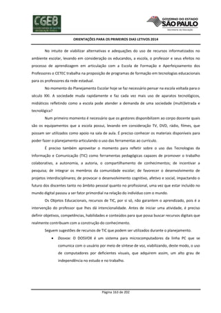 ORIENTAÇÕES PARA OS PRIMEIROS DIAS LETIVOS 2014

No intuito de viabilizar alternativas e adequações do uso de recursos informatizados no
ambiente escolar, levando em consideração os educandos, a escola, o professor e seus efeitos no
processo de aprendizagem em articulação com a Escola de Formação e Aperfeiçoamento dos
Professores o CETEC trabalha na proposição de programas de formação em tecnologias educacionais
para os professores da rede estadual.
No momento do Planejamento Escolar hoje se faz necessário pensar na escola voltada para o
século XXI. A sociedade muda rapidamente e faz cada vez mais uso de aparatos tecnológicos,
midiáticos refletindo como a escola pode atender a demanda de uma sociedade (multi)letrada e
tecnológica?
Num primeiro momento é necessário que os gestores disponibilizem ao corpo docente quais
são os equipamentos que a escola possui, levando em consideração TV, DVD, rádio, filmes, que
possam ser utilizados como apoio na sala de aula. É preciso conhecer os materiais disponíveis para
poder fazer o planejamento articulando o uso das ferramentas ao currículo.
É preciso também aproveitar o momento para refletir sobre o uso das Tecnologias da
Informação e Comunicação (TIC) como ferramentas pedagógicas capazes de promover o trabalho
colaborativo, a autonomia, a autoria, o compartilhamento de conhecimentos; de incentivar a
pesquisa; de integrar os membros da comunidade escolar; de favorecer o desenvolvimento de
projetos interdisciplinares; de provocar o desenvolvimento cognitivo, afetivo e social, impactando o
futuro dos discentes tanto no âmbito pessoal quanto no profissional, uma vez que estar incluído no
mundo digital passou a ser fator primordial na relação do indivíduo com o mundo.
Os Objetos Educacionais, recursos de TIC, por si só, não garantem o aprendizado, pois é a
intervenção do professor que lhes dá intencionalidade. Antes de iniciar uma atividade, é preciso
definir objetivos, competências, habilidades e conteúdos para que possa buscar recursos digitais que
realmente contribuam com a construção do conhecimento.
Seguem sugestões de recursos de TIC que podem ser utilizados durante o planejamento.


Dosvox: O DOSVOX é um sistema para microcomputadores da linha PC que se
comunica com o usuário por meio de síntese de voz, viabilizando, deste modo, o uso
de computadores por deficientes visuais, que adquirem assim, um alto grau de
independência no estudo e no trabalho.

Página 163 de 202

 