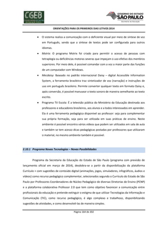 ORIENTAÇÕES PARA OS PRIMEIROS DIAS LETIVOS 2014



O sistema realiza a comunicação com o deficiente visual por meio de síntese de voz
em Português, sendo que a síntese de textos pode ser configurada para outros
idiomas.



Motrix: O programa Motrix foi criado para permitir o acesso de pessoas com
tetraplegia ou deficiências motoras severas que impeçam o uso efetivo dos membros
superiores. Por meio dele, é possível comandar com a voz a maior parte das funções
de um computador com Windows.



Mecdaisy: Baseado no padrão internacional Daisy – digital Accessible Information
System, a ferramenta brasileira traz sintetizador de voz (narração) e instruções de
uso em português brasileiro. Permite converter qualquer texto em formato Daisy e,
após conversão, é possível manusear o texto sonoro de maneira semelhante ao texto
escrito.



Programa TV Escola: É a televisão pública do Ministério da Educação destinada aos
professores e educadores brasileiros, aos alunos e a todos interessados em aprender.
Ela é uma ferramenta pedagógica disponível ao professor: seja para complementar
sua própria formação, seja para ser utilizada em suas práticas de ensino. Neste
ambiente é possível encontra vários vídeos que podem ser utilizados em sala de aula
e também se tem acesso dicas pedagógicas postadas por professores que utilizaram
o material, no mesmo ambiente também é possível.

2.10.1 Programa Novas Tecnologias – Novas Possibilidades

Programa da Secretaria da Educação do Estado de São Paulo (programa com previsão de
lançamento oficial em março de 2014), desdobra-se a partir da disponibilização da plataforma
Currículo + com sugestões de conteúdo digital (animações, jogos, simuladores, infográficos, áudios e
vídeos) como recurso pedagógico complementar, selecionados segundo o Currículo do Estado de São
Paulo por Professores Coordenadores de Núcleo Pedagógico de diversas Diretorias de Ensino (PCNP)
e a plataforma colaborativa Professor 2.0 que tem como objetivo favorecer a comunicação entre
profissionais da educação e pretende extinguir o estigma de que utilizar Tecnologias da Informação e
Comunicação (TIC), como recurso pedagógico, é algo complexo e trabalhoso, disponibilizando
sugestões de atividades, e como desenvolvê-las de maneira simples.
Página 164 de 202

 