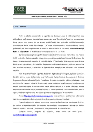 ORIENTAÇÕES PARA OS PRIMEIROS DIAS LETIVOS 2014

2.10.2 Currículo+

Todos os objetos selecionados e sugeridos no Currículo+, que já estão disponíveis para
utilização de professores e aluno da Rede, apresentam uma “ficha técnica” que traz um resumo do
tema tratado pelo objeto, link de acesso, série(s)/ano(s) para utilização, multidisciplinaridade,
acessibilidade, entre outras informações. De forma a proporcionar a oportunidade de uso da
plataforma por todos os professores e alunos da Rede Estadual de São Paulo, a iniciativa abrange
todos os ciclos e todas as disciplinas do Currículo do Estado de São Paulo.
O processo de seleção e sugestão de conteúdos é contínuo e neste momento já são mais de
1.000 conteúdos digitais mapeados e sugeridos por professores da Rede Estadual de Ensino de São
Paulo. Uma vez que toda sugestão de conteúdo digital é “classificado” de acordo com uma série de
filtros, o processo de busca de conteúdos digitais pelo usuário da plataforma é realizado por meio de
um “buscador dinâmico”, o que torna a experiência de navegação na plataforma fácil, rápida e
objetiva.
Além da plataforma com sugestões de objetos digitais de aprendizagem, o projeto Currículo+
também oferece cursos de formação para Professores, Equipe Gestora, Supervisores de Ensino e
Professores Coordenadores de Núcleo Pedagógico. Os cursos têm caráter prático, voltado para cada
um dos perfis, e visam a utilização da tecnologia educacional como uma ferramenta complementar a
serviço da aprendizagem de nossos alunos. Neste mesmo sentido, os PCNP de Tecnologia e PCNP
envolvidos diretamente com o projeto Currículo+ já foram orientados e instrumentalizados e estão
aptos para orientar professores das escolas quanto ao uso pedagógico da plataforma.
Acesse http://curriculomais.educacao.sp.gov.br para conhecer a plataforma e saber como
você também pode contribuir para o contínuo desenvolvimento desta iniciativa!
Para entender melhor sobre o processo de construção da plataforma, premissas e diretrizes
do projeto e responsabilidades dos usuários da plataforma, incentivamos a leitura das páginas
internas “Sobre o Currículo+”, “Sugestões da Rede para a Rede” e “Termos de Uso”.
Qualquer

dúvida,

pergunta

ou

sugestão,

curriculomais@edunet.sp.gov.br

Página 165 de 202

basta

enviar

um

email

para

:

 