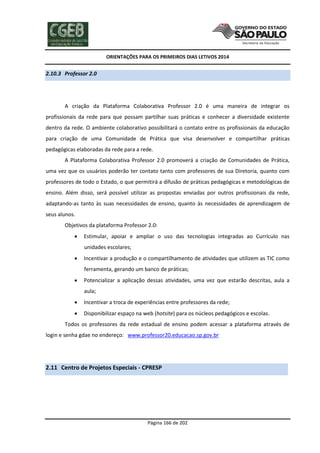 ORIENTAÇÕES PARA OS PRIMEIROS DIAS LETIVOS 2014

2.10.3 Professor 2.0

A criação da Plataforma Colaborativa Professor 2.0 é uma maneira de integrar os
profissionais da rede para que possam partilhar suas práticas e conhecer a diversidade existente
dentro da rede. O ambiente colaborativo possibilitará o contato entre os profissionais da educação
para criação de uma Comunidade de Prática que visa desenvolver e compartilhar práticas
pedagógicas elaboradas da rede para a rede.
A Plataforma Colaborativa Professor 2.0 promoverá a criação de Comunidades de Prática,
uma vez que os usuários poderão ter contato tanto com professores de sua Diretoria, quanto com
professores de todo o Estado, o que permitirá a difusão de práticas pedagógicas e metodológicas de
ensino. Além disso, será possível utilizar as propostas enviadas por outros profissionais da rede,
adaptando-as tanto às suas necessidades de ensino, quanto às necessidades de aprendizagem de
seus alunos.
Objetivos da plataforma Professor 2.0:


Estimular, apoiar e ampliar o uso das tecnologias integradas ao Currículo nas
unidades escolares;



Incentivar a produção e o compartilhamento de atividades que utilizem as TIC como
ferramenta, gerando um banco de práticas;



Potencializar a aplicação dessas atividades, uma vez que estarão descritas, aula a
aula;



Incentivar a troca de experiências entre professores da rede;



Disponibilizar espaço na web (hotsite) para os núcleos pedagógicos e escolas.

Todos os professores da rede estadual de ensino podem acessar a plataforma através de
login e senha gdae no endereço: www.professor20.educacao.sp.gov.br

2.11 Centro de Projetos Especiais - CPRESP

Página 166 de 202

 
