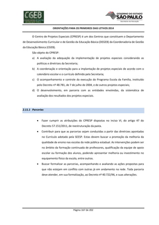 ORIENTAÇÕES PARA OS PRIMEIROS DIAS LETIVOS 2014

O Centro de Projetos Especiais (CPRESP) é um dos Centros que constituem o Departamento
de Desenvolvimento Curricular e de Gestão da Educação Básica (DEGEB) da Coordenadoria de Gestão
da Educação Básica (CGEB).
São objeto do CPRESP:
a) A avaliação da adequação da implementação de projetos especiais considerando as
políticas e diretrizes da Secretaria;
b) A coordenação e orientação para a implantação de projetos especiais de acordo com o
calendário escolar e o currículo definido pela Secretaria;
c) O acompanhamento e controle da execução do Programa Escola da Família, instituído
pelo Decreto nº 48.781, de 7 de julho de 2004, e de outros projetos especiais;
d) O desenvolvimento, em parceria com as entidades envolvidas, da sistemática de
avaliação dos resultados dos projetos especiais.

2.11.1 Parcerias


Fazer cumprir as atribuições do CPRESP dispostas no inciso VI, do artigo 47 do
Decreto 57.151/2011, de reestruturação da pasta.



Contribuir para que as parcerias sejam conduzidas a partir das diretrizes apontadas
no Currículo adotado pela SEESP. Estas devem buscar a promoção da melhoria da
qualidade de ensino nas escolas da rede pública estadual. As intervenções podem ser
no âmbito da formação continuada de professores, qualificação da equipe de apoio
escolar ou formação dos alunos, podendo apresentar melhoria ou investimento no
equipamento físico da escola, entre outras.



Buscar formalizar as parcerias, acompanhando e avaliando as ações propostas para
que não estejam em conflito com outras já em andamento na rede. Toda parceria
deve atender, em sua formalização, ao Decreto nº 40.722/96, e suas alterações.

Página 167 de 202

 