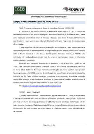 ORIENTAÇÕES PARA OS PRIMEIROS DIAS LETIVOS 2014

RELAÇÃO DE PARCERIAS ESTABELECIDAS NO ÓRGÃO CENTRAL

PIBID - Programa Institucional de Bolsas de Iniciação à Docência - MEC/CAPES
A Coordenação de Aperfeiçoamento de Pessoal de Nível Superior – CAPES, é órgão do
Ministério da Educação que instituiu o Programa Institucional de Iniciação à Docência - PIBID, e tem
como objetivo a concessão de bolsas de iniciação à docência para alunos de cursos de licenciatura,
coordenadores e supervisores responsáveis institucionalmente pelo Programa e demais despesas a
ele vinculadas.
O programa oferece bolsas de iniciação à docência aos alunos de cursos presenciais que se
dediquem a participar no desenvolvimento do Programa nas escolas públicas, antecipando o vínculo
entre os futuros mestres e as salas de aula da rede pública. Com essa iniciativa, o PIBID faz uma
articulação entre a educação superior, por meio dos cursos de licenciaturas, a escola e os sistemas de
ensino estaduais e municipais.
Tendo em vista o disposto no artigo 3º, da Resolução SE-28, de 10/05/2013, publicada em
11/05/2013, caberá à Coordenação de Gestão de Educação Básica- CGEB providenciar a publicação
no Diário Oficial do Estado da relação nominal das instituições de ensino superior, cujos projetos
foram aprovados pela CAPES para fins de certificação de parceria com a Secretaria Estadual da
Educação de São Paulo e baixar instruções necessárias ao cumprimento da referida resolução,
motivo pelo qual não há necessidade de assinatura de celebração de convênio entre as partes. A
referida publicação foi providenciada, conforme DOE de 11/02/2014.
Site: http://www.capes.gov.br/educacao-basica/capespibid

PROCON – SABER CONSUMIR
O Projeto “Saber Consumir”, parceria entre a Secretaria Estadual da Educação de São Paulo
e a Fundação PROCON, tem como uma de suas prioridades, promover a educação para o consumo,
com foco nos alunos das escolas públicas de 07 a 18 anos, levando orientação e informação a todos
sobre consumo consciente. O objetivo principal é formar consumidores conscientes e responsáveis,
conhecedores dos seus direitos e que sejam capazes de refletir de maneira crítica sobre as relações
de consumo.

Página 168 de 202

 
