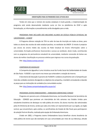 ORIENTAÇÕES PARA OS PRIMEIROS DIAS LETIVOS 2014

Tendo em vista que o número de escolas estaduais é muito grande, a implementação do
programa está sendo desenvolvido mediante curso on line na plataforma da EFAP e após
formalização, as informações e procedimentos serão divulgados para a rede.

PROGRAMA PARA INCLUSÃO DOS MELHORES ALUNOS DA ESCOLA PÚBLICA ESTADUAL NA
UNIVERSIDADE – VUNESP
O Programa oferece redução de 75% no valor da taxa de inscrição em todas as áreas, para
todos os alunos das escolas da rede estadual paulista, no vestibular da UNESP. O intuito é propiciar
aos alunos do ensino médio das escolas da Rede Estadual de Ensino informações sobre a
universidade, formação profissional, favorecendo o acesso ao vestibular, deste modo, contribuindo
com os programas de permanência estudantil da universidade, mediante concessão de bolsas aos
alunos de melhor classificação no processo seletivo para ingresso nos cursos de graduação.
Site: http://www.vunesp.com.br/

CAMPANHA DO AGASALHO
A Campanha do Agasalho é uma iniciativa anual do Fundo Social de Solidariedade do Estado
de São Paulo - FUSSESP, e que ocorre nos meses que antecedem a estação do inverno.
A Secretaria da Educação é parceira do FUSSESP e colabora anualmente com a Campanha por
meio das unidades escolares divulgando os objetivos da campanha, e também arrecadando e doando
as peças para as instituições de caridade e/ou comunidade escolar.
Site: http://www.campanhadoagasalho.sp.gov.br/

PROGRAMA JOVENS EMBAIXADORES – EMBAIXADA AMERICANA/ CONSED
Programa em parceria com a Embaixada Americana, via Conselho Nacional de Secretários de
Educação - CONSED que promove um intercâmbio de três semanas nos Estados Unidos para
estudantes brasileiros de destaque na rede pública de ensino. Os alunos inscritos são selecionados
pelas 91 Diretorias de Ensino, sendo que cada uma indica um representante por sua região, ao órgão
central, que encaminhará, após análise, os semifinalistas do Estado de São Paulo para participarem
da seleção final em Brasília, realizada pela equipe da Embaixada Americana.
Criado em 2002, o Programa Jovens Embaixadores busca beneficiar alunos brasileiros da
rede pública de ensino que são exemplos em suas comunidades por meio de sua liderança, atitude

Página 169 de 202

 
