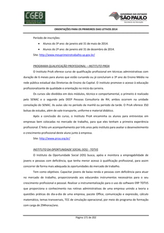 ORIENTAÇÕES PARA OS PRIMEIROS DIAS LETIVOS 2014

Período de inscrições:


Alunos do 3ª ano: de janeiro até 31 de maio de 2014.



Alunos do 2ª ano: de janeiro até 31 de dezembro de 2014.

Site: http://www.meuprimeirotrabalho.sp.gov.br/

PROGRAMA QUALIFICAÇÃO PROFISSIONAL – INSTITUTO PROA
O Instituto ProA oferece curso de qualificação profissional em técnicas administrativas com
duração de 6 meses para alunos que estão cursando ou já concluíram o 3º ano do Ensino Médio na
rede pública estadual das Diretorias de Ensino da Capital. O instituto promove o acesso à educação
profissionalizante de qualidade e orientação no início da carreira.
Os cursos são divididos em dois módulos, técnico e comportamental, o primeiro é realizado
pelo SENAC e o segundo pela DEEP Pessoas Consultoria de RH, ambos ocorrem na unidade
consolação do SENAC. As aulas são no período da manhã ou período da tarde. O ProA oferece 350
bolsas de estudos, além de vale-transporte, uniforme e material didático.
Após a conclusão do curso, o Instituto ProA encaminha os alunos para entrevistas em
empresas bem colocadas no mercado de trabalho, para que eles tenham a primeira experiência
profissional. É feito um acompanhamento por três anos pelo instituto para avaliar o desenvolvimento
e crescimento profissional deste aluno junto à empresa.
Site: http://www.proa.org.br/

INSTITUTO DA OPORTUNIDADE SOCIAL (IOS) - TOTVS
O Instituto da Oportunidade Social (IOS) busca, apóia e monitora a empregabilidade de
jovens e pessoas com deficiência, que tenha menor acesso à qualificação profissional, para assim
concorrer de forma mais adequada às oportunidades do mercado de trabalho.
Tem como objetivos: Capacitar jovens de baixa renda e pessoas com deficiência para atuar
no mercado de trabalho, proporcionando aos educandos instrumentos necessários para o seu
crescimento profissional e pessoal. Realizar a instrumentalização para o uso do software ERP TOTVS
que proporciona o conhecimento nas rotinas administrativas de uma empresa unindo a teoria a
questões práticas do dia-a-dia de uma empresa, pacote Office, comunicação e expressão, cálculo
matemático, temas transversais, TCC de simulação operacional, por meio do programa de formação
com carga de 294horas/ano.

Página 171 de 202

 