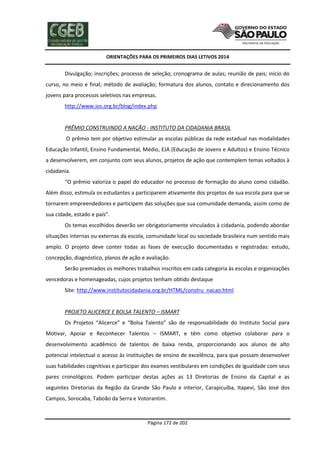 ORIENTAÇÕES PARA OS PRIMEIROS DIAS LETIVOS 2014

Divulgação; inscrições; processo de seleção; cronograma de aulas; reunião de pais; início do
curso, no meio e final; método de avaliação; formatura dos alunos, contato e direcionamento dos
jovens para processos seletivos nas empresas.
http://www.ios.org.br/blog/index.php

PRÊMIO CONSTRUINDO A NAÇÃO - INSTITUTO DA CIDADANIA BRASIL
O prêmio tem por objetivo estimular as escolas públicas da rede estadual nas modalidades
Educação Infantil, Ensino Fundamental, Médio, EJA (Educação de Jovens e Adultos) e Ensino Técnico
a desenvolverem, em conjunto com seus alunos, projetos de ação que contemplem temas voltados à
cidadania.
“O prêmio valoriza o papel do educador no processo de formação do aluno como cidadão.
Além disso, estimula os estudantes a participarem ativamente dos projetos de sua escola para que se
tornarem empreendedores e participem das soluções que sua comunidade demanda, assim como de
sua cidade, estado e país”.
Os temas escolhidos deverão ser obrigatoriamente vinculados à cidadania, podendo abordar
situações internas ou externas da escola, comunidade local ou sociedade brasileira num sentido mais
amplo. O projeto deve conter todas as fases de execução documentadas e registradas: estudo,
concepção, diagnóstico, planos de ação e avaliação.
Serão premiados os melhores trabalhos inscritos em cada categoria às escolas e organizações
vencedoras e homenageadas, cujos projetos tenham obtido destaque
Site: http://www.institutocidadania.org.br/HTML/constru_nacao.html

PROJETO ALICERCE E BOLSA TALENTO – ISMART
Os Projetos “Alicerce” e “Bolsa Talento” são de responsabilidade do Instituto Social para
Motivar, Apoiar e Reconhecer Talentos – ISMART, e têm como objetivo colaborar para o
desenvolvimento acadêmico de talentos de baixa renda, proporcionando aos alunos de alto
potencial intelectual o acesso às instituições de ensino de excelência, para que possam desenvolver
suas habilidades cognitivas e participar dos exames vestibulares em condições de igualdade com seus
pares cronológicos. Podem participar destas ações as 13 Diretorias de Ensino da Capital e as
seguintes Diretorias da Região da Grande São Paulo e interior, Carapicuíba, Itapevi, São José dos
Campos, Sorocaba, Taboão da Serra e Votorantim.

Página 172 de 202

 