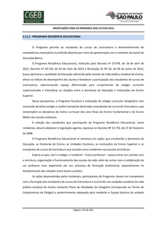 ORIENTAÇÕES PARA OS PRIMEIROS DIAS LETIVOS 2014

2.11.2 PROGRAMA RESIDÊNCIA EDUCACIONAL

O Programa permite ao estudante de cursos de Licenciatura o desenvolvimento de
competências necessárias à profissão docente por meio da aproximação com o contexto da escola de
Educação Básica.
O Programa Residência Educacional, instituído pelo Decreto nº 57.978, de 18 de abril de
2012, Decreto nº 59.150, de 03 de maio de 2013 e Resolução SE Nº 36, de 06 de junho de 2013,
busca aprimorar a qualidade da Educação oferecida pelas escolas da rede pública estadual de ensino,
elevar os índices de desempenho dos alunos e fortalecer a participação dos estudantes de cursos de
Licenciatura, oportunizando espaço diferenciado para cumprimento do estágio curricular
supervisionado e intensificar as relações entre a Secretaria da Educação e Instituições de Ensino
Superior.
Nessa perspectiva, o Programa facultará a realização de estágio curricular obrigatório com
concessão de bolsa-estágio e auxílio-transporte destinada a estudantes de cursos de licenciatura, que
contemplem as disciplinas da matriz curricular dos anos finais do Ensino Fundamental e do Ensino
Médio das escolas estaduais.
A seleção dos estudantes que participarão do Programa Residência Educacional, como
residentes, deverá obedecer à legislação vigente, expressa no Decreto Nº 52.756, de 27 de fevereiro
de 2008.
O Programa Residência Educacional se estrutura em ações que envolverão a Secretaria da
Educação, as Diretorias de Ensino, as Unidades Escolares, as Instituições de Ensino Superior e os
estudantes de cursos de licenciatura que atuarão como residentes nas escolas prioritárias.
Espera-se que, com o estágio, o residente – futuro professor – possa entrar em contato com
a estrutura, organização e funcionamento das escolas da rede, além de contar com a colaboração de
um professor mais experiente em seu processo de formação profissional, especialmente no
fortalecimento das relações entre teoria e prática.
As ações desenvolvidas pelos residentes, participantes do Programa, devem ser compatíveis
com a formação dos estudantes de cursos de licenciatura e ocorrerão nas unidades escolares da rede
pública estadual de ensino mediante Plano de Atividades do Estagiário (incorporado ao Termo de
Compromisso de Estágio) e posteriormente adequado pelo residente e Equipe Gestora da unidade

Página 174 de 202

 