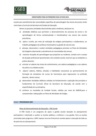 ORIENTAÇÕES PARA OS PRIMEIROS DIAS LETIVOS 2014

escolar para atendimento das necessidades específicas de aprendizagem dos alunos da escola, tendo
como base o Currículo da Secretaria de Estado da Educação.
Dentre as possíveis atividades desenvolvidas pelos residentes, destacam-se:
a)

atividades didáticas que permitam o desenvolvimento do processo de ensino e de
aprendizagem de forma contextualizada e interdisciplinar aos alunos das escolas
prioritárias;

b)

apoio e auxilio, por meio da realização de estágios participativos e colaborativos, ao
trabalho pedagógico do professor da disciplina na gestão de sala de aula;

c) planejar, desenvolver e avaliar atividades pedagógicas previstas no Plano de Atividades
do Estagiário observando o atendimento às necessidades dos alunos;
d)

vivenciar situações de aprendizagem que propiciem ao residente, contato com o campo
de atuação profissional aproximando-o do contexto escolar, local em que se estabelece a
prática docente;

e) articular os saberes das áreas do conhecimento, aos saberes pedagógicos e aos saberes
da prática na unidade escolar;
f)

adquirir saberes, hábitos, atitudes e habilidades necessárias ao aprimoramento da
formação de estudantes de cursos de licenciatura para ingressarem na profissão
docente, dentre outras;

g) desenvolver atividades didáticas voltadas ao fortalecimento e aplicação dos princípios e
fundamentos do Currículo oficial da Secretaria da Educação, de acordo com a
especificidade de sua disciplina;
h) conhecer os resultados da Unidade Escolar, obtidos por meio do SARESP,para a
compreensão e adequações no Plano de Atividades de Estágio.

2.11.3 PROGRAMAS MEC

Plano de Desenvolvimento da Educação – PDE Escola
O PDE Escola é um programa de apoio à gestão escolar baseado no planejamento
participativo e destinado a auxiliar as escolas públicas a melhorar a sua gestão. Para as escolas
priorizadas pelo programa, o MEC repassa recursos financeiros visando apoiar a execução de todo ou
de parte do seu planejamento.
Página 175 de 202

 