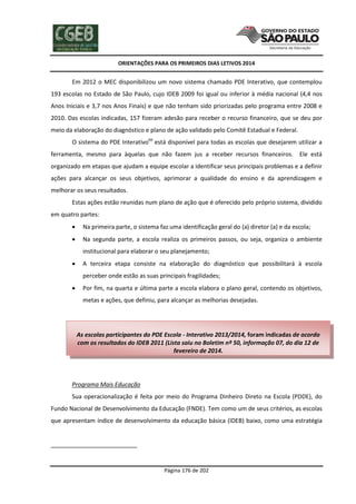 ORIENTAÇÕES PARA OS PRIMEIROS DIAS LETIVOS 2014

Em 2012 o MEC disponibilizou um novo sistema chamado PDE Interativo, que contemplou
193 escolas no Estado de São Paulo, cujo IDEB 2009 foi igual ou inferior à média nacional (4,4 nos
Anos Iniciais e 3,7 nos Anos Finais) e que não tenham sido priorizadas pelo programa entre 2008 e
2010. Das escolas indicadas, 157 fizeram adesão para receber o recurso financeiro, que se deu por
meio da elaboração do diagnóstico e plano de ação validado pelo Comitê Estadual e Federal.
O sistema do PDE Interativo69 está disponível para todas as escolas que desejarem utilizar a
ferramenta, mesmo para àquelas que não fazem jus a receber recursos financeiros. Ele está
organizado em etapas que ajudam a equipe escolar a identificar seus principais problemas e a definir
ações para alcançar os seus objetivos, aprimorar a qualidade do ensino e da aprendizagem e
melhorar os seus resultados.
Estas ações estão reunidas num plano de ação que é oferecido pelo próprio sistema, dividido
em quatro partes:


Na primeira parte, o sistema faz uma identificação geral do (a) diretor (a) e da escola;



Na segunda parte, a escola realiza os primeiros passos, ou seja, organiza o ambiente
institucional para elaborar o seu planejamento;



A terceira etapa consiste na elaboração do diagnóstico que possibilitará à escola
perceber onde estão as suas principais fragilidades;



Por fim, na quarta e última parte a escola elabora o plano geral, contendo os objetivos,
metas e ações, que definiu, para alcançar as melhorias desejadas.

As escolas participantes do PDE Escola - Interativo 2013/2014, foram indicadas de acordo
com os resultados do IDEB 2011 (Lista saiu no Boletim nº 50, informação 07, do dia 12 de
fevereiro de 2014.

Programa Mais Educação
Sua operacionalização é feita por meio do Programa Dinheiro Direto na Escola (PDDE), do
Fundo Nacional de Desenvolvimento da Educação (FNDE). Tem como um de seus critérios, as escolas
que apresentam índice de desenvolvimento da educação básica (IDEB) baixo, como uma estratégia

Página 176 de 202

 