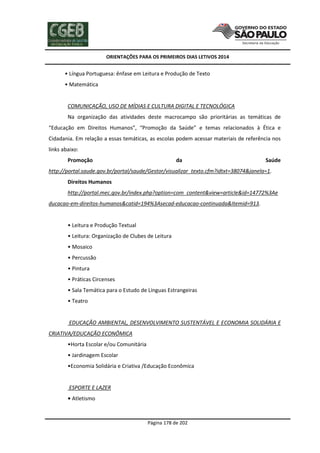 ORIENTAÇÕES PARA OS PRIMEIROS DIAS LETIVOS 2014

• Língua Portuguesa: ênfase em Leitura e Produção de Texto
• Matemática

COMUNICAÇÃO, USO DE MÍDIAS E CULTURA DIGITAL E TECNOLÓGICA
Na organização das atividades deste macrocampo são prioritárias as temáticas de
“Educação em Direitos Humanos”, “Promoção da Saúde” e temas relacionados à Ética e
Cidadania. Em relação a essas temáticas, as escolas podem acessar materiais de referência nos
links abaixo:
Promoção

da

Saúde

http://portal.saude.gov.br/portal/saude/Gestor/visualizar_texto.cfm?idtxt=38074&janela=1.
Direitos Humanos
http://portal.mec.gov.br/index.php?option=com_content&view=article&id=14772%3Ae
ducacao-em-direitos-humanos&catid=194%3Asecad-educacao-continuada&Itemid=913.

• Leitura e Produção Textual
• Leitura: Organização de Clubes de Leitura
• Mosaico
• Percussão
• Pintura
• Práticas Circenses
• Sala Temática para o Estudo de Línguas Estrangeiras
• Teatro

EDUCAÇÃO AMBIENTAL, DESENVOLVIMENTO SUSTENTÁVEL E ECONOMIA SOLIDÁRIA E
CRIATIVA/EDUCAÇÃO ECONÔMICA
•Horta Escolar e/ou Comunitária
• Jardinagem Escolar
•Economia Solidária e Criativa /Educação Econômica

ESPORTE E LAZER
• Atletismo

Página 178 de 202

 