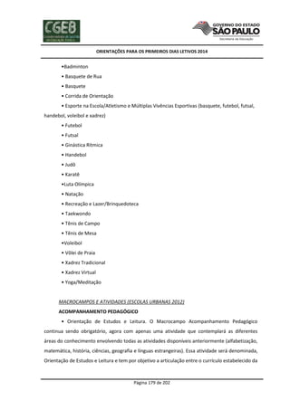 ORIENTAÇÕES PARA OS PRIMEIROS DIAS LETIVOS 2014

•Badminton
• Basquete de Rua
• Basquete
• Corrida de Orientação
• Esporte na Escola/Atletismo e Múltiplas Vivências Esportivas (basquete, futebol, futsal,
handebol, voleibol e xadrez)
• Futebol
• Futsal
• Ginástica Rítmica
• Handebol
• Judô
• Karatê
•Luta Olímpica
• Natação
• Recreação e Lazer/Brinquedoteca
• Taekwondo
• Tênis de Campo
• Tênis de Mesa
•Voleibol
• Vôlei de Praia
• Xadrez Tradicional
• Xadrez Virtual
• Yoga/Meditação

MACROCAMPOS E ATIVIDADES (ESCOLAS URBANAS 2012)
ACOMPANHAMENTO PEDAGÓGICO
• Orientação de Estudos e Leitura. O Macrocampo Acompanhamento Pedagógico
continua sendo obrigatório, agora com apenas uma atividade que contemplará as diferentes
áreas do conhecimento envolvendo todas as atividades disponíveis anteriormente (alfabetização,
matemática, história, ciências, geografia e línguas estrangeiras). Essa atividade será denominada,
Orientação de Estudos e Leitura e tem por objetivo a articulação entre o currículo estabelecido da

Página 179 de 202

 