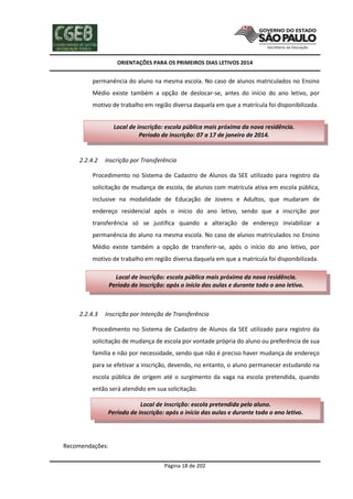 ORIENTAÇÕES PARA OS PRIMEIROS DIAS LETIVOS 2014

permanência do aluno na mesma escola. No caso de alunos matriculados no Ensino
Médio existe também a opção de deslocar-se, antes do início do ano letivo, por
motivo de trabalho em região diversa daquela em que a matrícula foi disponibilizada.
Local de inscrição: escola pública mais próxima da nova residência.
Período de inscrição: 07 a 17 de janeiro de 2014.

2.2.4.2

Inscrição por Transferência

Procedimento no Sistema de Cadastro de Alunos da SEE utilizado para registro da
solicitação de mudança de escola, de alunos com matrícula ativa em escola pública,
inclusive na modalidade de Educação de Jovens e Adultos, que mudaram de
endereço residencial após o início do ano letivo, sendo que a inscrição por
transferência só se justifica quando a alteração de endereço inviabilizar a
permanência do aluno na mesma escola. No caso de alunos matriculados no Ensino
Médio existe também a opção de transferir-se, após o início do ano letivo, por
motivo de trabalho em região diversa daquela em que a matrícula foi disponibilizada.
Local de inscrição: escola pública mais próxima da nova residência.
Período de inscrição: após o início das aulas e durante todo o ano letivo.

2.2.4.3

Inscrição por Intenção de Transferência

Procedimento no Sistema de Cadastro de Alunos da SEE utilizado para registro da
solicitação de mudança de escola por vontade própria do aluno ou preferência de sua
família e não por necessidade, sendo que não é preciso haver mudança de endereço
para se efetivar a inscrição, devendo, no entanto, o aluno permanecer estudando na
escola pública de origem até o surgimento da vaga na escola pretendida, quando
então será atendido em sua solicitação.
Local de inscrição: escola pretendida pelo aluno.
Período de inscrição: após o início das aulas e durante todo o ano letivo.

Recomendações:
Página 18 de 202

 