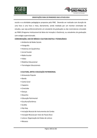 ORIENTAÇÕES PARA OS PRIMEIROS DIAS LETIVOS 2014

escola e as atividades pedagógicas propostas pelo PME. Devendo ser realizada com duração de
uma hora à uma hora e meia, diariamente, sendo mediada por um monitor orientador de
estudos, que seja preferencialmente um estudante de graduação ou das Licenciaturas vinculado
ao PIBID (Programa Institucional de Bolsa de Iniciação à Docência), ou estudantes de graduação
com estágio supervisionado.
COMUNICAÇÃO, USO DE MÍDIAS E CULTURA DIGITAL E TECNOLÓGICA
• Ambiente de Redes Sociais
• Fotografia
• Histórias em Quadrinhos
• Jornal Escolar
• Rádio Escolar
• Vídeo
• Robótica Educacional
• Tecnologias Educacionais

3 CULTURA, ARTES E EDUCAÇÃO PATRIMONIAL
• Artesanato Popular
• Banda
• Canto Coral
• Capoeira
• Cineclube
• Danças
• Desenho
• Educação Patrimonial
• Escultura/Cerâmica
• Grafite
• Hip-Hop
• Iniciação Musical de Instrumentos de Cordas
• Iniciação Musical por meio da Flauta Doce
• Leitura: Organização de Clubes de Leitura
• Mosaico

Página 180 de 202

 