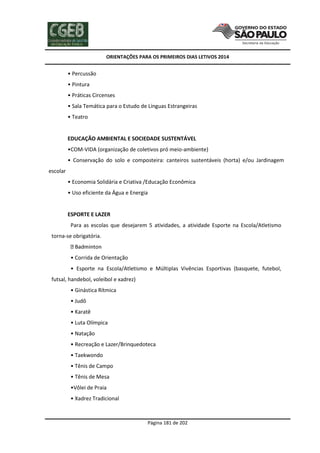 ORIENTAÇÕES PARA OS PRIMEIROS DIAS LETIVOS 2014

• Percussão
• Pintura
• Práticas Circenses
• Sala Temática para o Estudo de Línguas Estrangeiras
• Teatro

EDUCAÇÃO AMBIENTAL E SOCIEDADE SUSTENTÁVEL
•COM-VIDA (organização de coletivos pró meio-ambiente)
• Conservação do solo e composteira: canteiros sustentáveis (horta) e/ou Jardinagem
escolar
• Economia Solidária e Criativa /Educação Econômica
• Uso eficiente da Água e Energia

ESPORTE E LAZER
Para as escolas que desejarem 5 atividades, a atividade Esporte na Escola/Atletismo
torna-se obrigatória.

• Corrida de Orientação
• Esporte na Escola/Atletismo e Múltiplas Vivências Esportivas (basquete, futebol,
futsal, handebol, voleibol e xadrez)
• Ginástica Rítmica
• Judô
• Karatê
• Luta Olímpica
• Natação
• Recreação e Lazer/Brinquedoteca
• Taekwondo
• Tênis de Campo
• Tênis de Mesa
•Vôlei de Praia
• Xadrez Tradicional

Página 181 de 202

 
