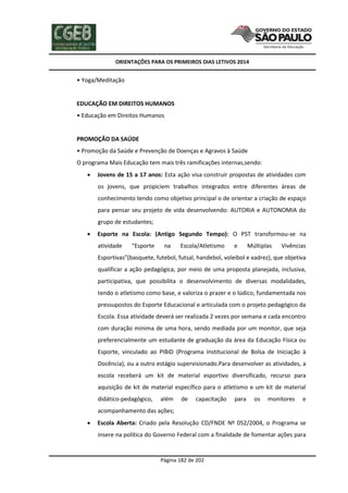 ORIENTAÇÕES PARA OS PRIMEIROS DIAS LETIVOS 2014

• Yoga/Meditação

EDUCAÇÃO EM DIREITOS HUMANOS
• Educação em Direitos Humanos

PROMOÇÃO DA SAÚDE
• Promoção da Saúde e Prevenção de Doenças e Agravos à Saúde
O programa Mais Educação tem mais três ramificações internas,sendo:


Jovens de 15 a 17 anos: Esta ação visa construir propostas de atividades com
os jovens, que propiciem trabalhos integrados entre diferentes áreas de
conhecimento tendo como objetivo principal o de orientar a criação de espaço
para pensar seu projeto de vida desenvolvendo: AUTORIA e AUTONOMIA do
grupo de estudantes;



Esporte na Escola: (Antigo Segundo Tempo): O PST transformou-se na
atividade

“Esporte

na

Escola/Atletismo

e

Múltiplas

Vivências

Esportivas”(basquete, futebol, futsal, handebol, voleibol e xadrez), que objetiva
qualificar a ação pedagógica, por meio de uma proposta planejada, inclusiva,
participativa, que possibilita o desenvolvimento de diversas modalidades,
tendo o atletismo como base, e valoriza o prazer e o lúdico, fundamentada nos
pressupostos do Esporte Educacional e articulada com o projeto pedagógico da
Escola. Essa atividade deverá ser realizada 2 vezes por semana e cada encontro
com duração mínima de uma hora, sendo mediada por um monitor, que seja
preferencialmente um estudante de graduação da área da Educação Física ou
Esporte, vinculado ao PIBID (Programa Institucional de Bolsa de Iniciação à
Docência), ou a outro estágio supervisionado.Para desenvolver as atividades, a
escola receberá um kit de material esportivo diversificado, recurso para
aquisição de kit de material específico para o atletismo e um kit de material
didático-pedagógico,

além

de

capacitação

para

os

monitores

e

acompanhamento das ações;


Escola Aberta: Criado pela Resolução CD/FNDE Nº 052/2004, o Programa se
insere na política do Governo Federal com a finalidade de fomentar ações para

Página 182 de 202

 
