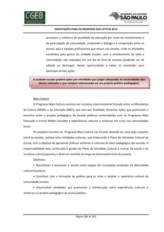 ORIENTAÇÕES PARA OS PRIMEIROS DIAS LETIVOS 2014

promover a melhoria da qualidade da educação por meio do envolvimento e
da participação da comunidade, ampliando o diálogo e a cooperação entre os
alunos, pais e equipes profissionais que atuam nas escolas, onde as atividades
escolhidas pelo gestor da unidade escolar, com o envolvimento de toda a
comunidade, são realizadas em um dia do final de semana (podendo ser de
sábado ou domingo), dando oportunidade a todos os envolvidos para
participar de tais ações.
A unidade escolar poderá optar por atividades que julgar adequadas às necessidades dos
alunos indicados e que estejam relacionadas ao seu projeto político-pedagógico.

Mais Cultura
O Programa Mais Cultura consiste em iniciativa interministerial firmada entre os Ministérios
da Cultura (MINC) e da Educação (MEC), que tem por finalidade fomentar ações que promovam o
encontro entre o projeto pedagógico de escolas públicas contempladas com os Programas Mais
Educação e Ensino Médio Inovador e experiências culturais e artísticas em curso nas comunidades
locais.
Os projetos inscritos no Programa Mais Cultura nas Escolas deverão ser uma ação conjunta
entre as escolas, artistas e/ou entidades culturais, que elaborarão o Plano de Atividade Cultural da
Escola, com o objetivo de aproximar práticas artísticas e culturais do fazer pedagógico das escolas. A
responsabilidade pela construção e gestão do Plano de Atividade Cultural é mútua, da escola e da
iniciativa cultural parceira, e deve ser mantida ao longo do desenvolvimento do projeto.
Objetivos:
• Reconhecer e promover a escola como espaço de circulaçãoe produção da diversidade
cultural brasileira;
• Contribuir com a formação de publico para as artes e ampliar o repertório cultural da
comunidade escolar;
• Desenvolver atividades que promovam a interlocução entre experiências culturais e
artísticas e o projeto pedagógico da escola pública;

Página 183 de 202

 