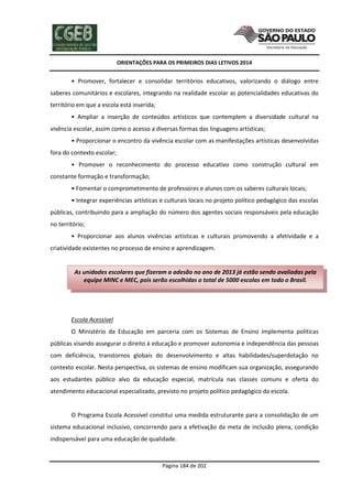 ORIENTAÇÕES PARA OS PRIMEIROS DIAS LETIVOS 2014

• Promover, fortalecer e consolidar territórios educativos, valorizando o diálogo entre
saberes comunitários e escolares, integrando na realidade escolar as potencialidades educativas do
território em que a escola está inserida;
• Ampliar a inserção de conteúdos artísticos que contemplem a diversidade cultural na
vivência escolar, assim como o acesso a diversas formas das linguagens artísticas;
• Proporcionar o encontro da vivência escolar com as manifestações artísticas desenvolvidas
fora do contexto escolar;
• Promover o reconhecimento do processo educativo como construção cultural em
constante formação e transformação;
• Fomentar o comprometimento de professores e alunos com os saberes culturais locais;
• Integrar experiências artísticas e culturais locais no projeto político pedagógico das escolas
públicas, contribuindo para a ampliação do número dos agentes sociais responsáveis pela educação
no território;
• Proporcionar aos alunos vivências artísticas e culturais promovendo a afetividade e a
criatividade existentes no processo de ensino e aprendizagem.

As unidades escolares que fizeram a adesão no ano de 2013 já estão sendo avaliadas pela
equipe MINC e MEC, pois serão escolhidas o total de 5000 escolas em todo o Brasil.

Escola Acessível
O Ministério da Educação em parceria com os Sistemas de Ensino implementa políticas
públicas visando assegurar o direito à educação e promover autonomia e independência das pessoas
com deficiência, transtornos globais do desenvolvimento e altas habilidades/superdotação no
contexto escolar. Nesta perspectiva, os sistemas de ensino modificam sua organização, assegurando
aos estudantes público alvo da educação especial, matrícula nas classes comuns e oferta do
atendimento educacional especializado, previsto no projeto político pedagógico da escola.

O Programa Escola Acessível constitui uma medida estruturante para a consolidação de um
sistema educacional inclusivo, concorrendo para a efetivação da meta de inclusão plena, condição
indispensável para uma educação de qualidade.

Página 184 de 202

 
