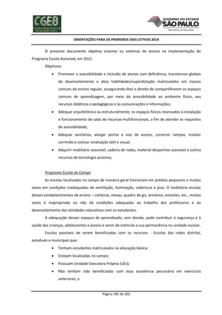 ORIENTAÇÕES PARA OS PRIMEIROS DIAS LETIVOS 2014

O presente documento objetiva orientar os sistemas de ensino na implementação do
Programa Escola Acessível, em 2011.
Objetivos:


Promover a acessibilidade e inclusão de alunos com deficiência, transtornos globais
do desenvolvimento e altas habilidades/superdotação matriculados em classes
comuns do ensino regular, assegurando-lhes o direito de compartilharem os espaços
comuns de aprendizagem, por meio da acessibilidade ao ambiente físico, aos
recursos didáticos e pedagógicos e às comunicações e informações;



Adequar arquitetônica ou estruturalmente, os espaços físicos reservados à instalação
e funcionamento de salas de recursos multifuncionais, a fim de atender os requisitos
de acessibilidade;



Adequar sanitários, alargar portas e vias de acesso, construir rampas, instalar
corrimão e colocar sinalização tátil e visual;



Adquirir mobiliário acessível, cadeira de rodas, material desportivo acessível e outros
recursos de tecnologia assistiva;

Programa Escola do Campo
As escolas localizadas no campo de maneira geral funcionam em prédios pequenos e muitas
vezes em condições inadequadas de ventilação, iluminação, cobertura e piso. O mobiliário escolar
desses estabelecimentos de ensino – carteiras, mesas, quadro de giz, armários, estantes, etc., muitas
vezes é inapropriado ou não dá condições adequadas ao trabalho dos professores e ao
desenvolvimento das atividades educativas com os estudantes.
A adequação desses espaços de aprendizado, sem dúvida, pode contribuir à segurança e à
saúde das crianças, adolescentes e jovens e servir de estímulo a sua permanência na unidade escolar.
Escolas passíveis de serem beneficiadas com os recursos - Escolas das redes distrital,
estaduais e municipais que:


Tenham estudantes matriculados na educação básica;



Estejam localizadas no campo;



Possuam Unidade Executora Própria (UEx);



Não tenham sido beneficiadas com essa assistência pecuniária em exercícios
anteriores; e

Página 185 de 202

 