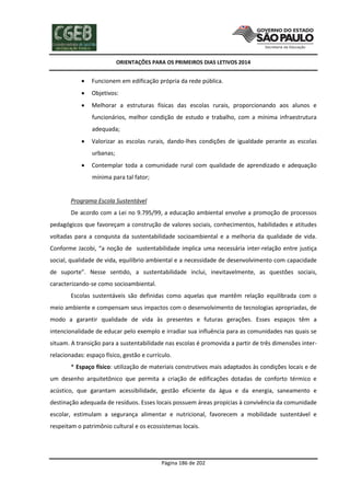 ORIENTAÇÕES PARA OS PRIMEIROS DIAS LETIVOS 2014



Funcionem em edificação própria da rede pública.



Objetivos:



Melhorar a estruturas físicas das escolas rurais, proporcionando aos alunos e
funcionários, melhor condição de estudo e trabalho, com a mínima infraestrutura
adequada;



Valorizar as escolas rurais, dando-lhes condições de igualdade perante as escolas
urbanas;



Contemplar toda a comunidade rural com qualidade de aprendizado e adequação
mínima para tal fator;

Programa Escola Sustentável
De acordo com a Lei no 9.795/99, a educação ambiental envolve a promoção de processos
pedagógicos que favoreçam a construção de valores sociais, conhecimentos, habilidades e atitudes
voltadas para a conquista da sustentabilidade socioambiental e a melhoria da qualidade de vida.
Conforme Jacobi, “a noção de sustentabilidade implica uma necessária inter-relação entre justiça
social, qualidade de vida, equilíbrio ambiental e a necessidade de desenvolvimento com capacidade
de suporte”. Nesse sentido, a sustentabilidade inclui, inevitavelmente, as questões sociais,
caracterizando-se como socioambiental.
Escolas sustentáveis são definidas como aquelas que mantêm relação equilibrada com o
meio ambiente e compensam seus impactos com o desenvolvimento de tecnologias apropriadas, de
modo a garantir qualidade de vida às presentes e futuras gerações. Esses espaços têm a
intencionalidade de educar pelo exemplo e irradiar sua influência para as comunidades nas quais se
situam. A transição para a sustentabilidade nas escolas é promovida a partir de três dimensões interrelacionadas: espaço físico, gestão e currículo.
* Espaço físico: utilização de materiais construtivos mais adaptados às condições locais e de
um desenho arquitetônico que permita a criação de edificações dotadas de conforto térmico e
acústico, que garantam acessibilidade, gestão eficiente da água e da energia, saneamento e
destinação adequada de resíduos. Esses locais possuem áreas propícias à convivência da comunidade
escolar, estimulam a segurança alimentar e nutricional, favorecem a mobilidade sustentável e
respeitam o patrimônio cultural e os ecossistemas locais.

Página 186 de 202

 