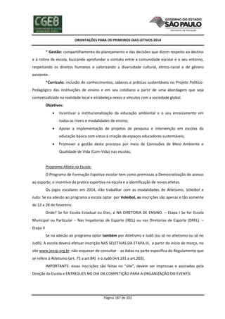 ORIENTAÇÕES PARA OS PRIMEIROS DIAS LETIVOS 2014

* Gestão: compartilhamento do planejamento e das decisões que dizem respeito ao destino
e à rotina da escola, buscando aprofundar o contato entre a comunidade escolar e o seu entorno,
respeitando os direitos humanos e valorizando a diversidade cultural, étnico-racial e de gênero
existente.
*Currículo: inclusão de conhecimentos, saberes e práticas sustentáveis no Projeto PolíticoPedagógico das instituições de ensino e em seu cotidiano a partir de uma abordagem que seja
contextualizada na realidade local e estabeleça nexos e vínculos com a sociedade global.
Objetivos:


Incentivar a institucionalização da educação ambiental e o seu enraizamento em
todos os níveis e modalidades de ensino;



Apoiar a implementação de projetos de pesquisa e intervenção em escolas da
educação básica com vistas à criação de espaços educadores sustentáveis;



Promover a gestão deste processo por meio de Comissões de Meio Ambiente e
Qualidade de Vida (Com-Vida) nas escolas;

Programa Atleta na Escola:
O Programa de Formação Espotiva escolar tem como premissas a Democratização do acesso
ao esporte, o incentivo da pratica esportiva na escola e a identificação de novos atletas.
Os jogos escolares em 2014, irão trabalhar com as modalidades de Atletismo, Voleibol e
Judo. Se na adesão ao programa a escola optar por Voleibol, as inscrições são apenas e tão somente
de 12 a 28 de fevereiro.
Onde? Se for Escola Estadual ou Etec, é NA DIRETORIA DE ENSINO. – Etapa I Se for Escola
Municipal ou Particular – Nas Inspetorias de Esporte (IREL) ou nas Diretorias de Esporte (DREL). –
Etapa II
Se na adesão ao programa optar também por Atletismo e Judô (ou só no atletismo ou só no
Judô). A escola deverá efetuar inscrição NAS SELETIVAS DA ETAPA III, a partir do início de março, no
site www.jeesp.org.br .não esquecer de consultar as datas na parte específica do Regulamento que
se refere à Atletismo (art. 71 a art 84) e o Judô (Art 191 a art.203).
IMPORTANTE: essas inscrições são feitas no “site”, devem ser impressas e assinadas pela
Direção da Escola e ENTREGUES NO DIA DA COMPETIÇÃO PARA A ORGANIZAÇÃO DO EVENTO.

Página 187 de 202

 