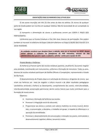 ORIENTAÇÕES PARA OS PRIMEIROS DIAS LETIVOS 2014

O site aceita inscrições até três (3) dias antes da data da seletiva. Os alunos de qualquer
parte do Estado podem ser inscritos em qualquer Seletiva. Não há necessidade de ser competição na
sua região.
O transporte e alimentação de alunos e professores correm por CONTA E RISCO DOS
PARTICIPANTES.
Lembramos que as Escolas Estaduais e Etec têm duas chances de participação. Eles podem
também se inscrever no atletismo da Etapa I (não tem atletismo na Etapa II) DESDE QUE SEJA DE 12 A
28 DE FEVEREIRO.
As unidades escolares que desejam fazer a adesão, alem de se inscrever no JEESP, devem
entrar efetuar o cadastro na plataforma do PDE Interativo, através do Site
pdeinterativo.mec.gov.br e após o cadastro, solicitar senha para equipe da SEE.

Projeto Bandas e Fanfarras:
As fanfarras já fizeram parte das escolas estaduais paulistas, atualmente, buscamos resgatar
esta atividade, incentivando com instrumentos, uniformes e formação de instrutores. Todos os anos,
dezenas de escolas estaduais participam de Desfiles Oficiais e Competições, representando o Estado
de São Paulo.
O desenvolvimento do Projeto deve-se à solicitação de diretores e dirigentes de ensino que
viram nas fanfarras um meio de resgatar a cultura musical e de obter resultados pedagógicos
satisfatórios atrelando a fanfarra ao desempenho, comportamento dos alunos, interculturalidade,
interdisciplinaridade, preservação patrimonial, dentre outros fatores que muito contribuem para a
formação de nossos alunos.
Objetivos:


Incentivar a formação de fanfarras nas escolas;



Promover a integração social do educando;



Proporcionar aos alunos o contato com valores implícitos no ensino musical, dentre
eles, a concentração, a disciplina, o trabalho em grupo, o respeito às diferenças e a
apuração da sensibilidade;



Promover o desenvolvimento de comunicação e interação nos jovens, estimulando o
desenvolvimento cognitivo, afetivo, sensorial e motor;

Página 188 de 202

 
