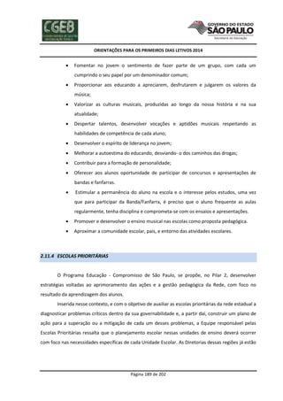 ORIENTAÇÕES PARA OS PRIMEIROS DIAS LETIVOS 2014



Fomentar no jovem o sentimento de fazer parte de um grupo, com cada um
cumprindo o seu papel por um denominador comum;



Proporcionar aos educando a apreciarem, desfrutarem e julgarem os valores da
música;



Valorizar as culturas musicais, produzidas ao longo da nossa história e na sua
atualidade;



Despertar talentos, desenvolver vocações e aptidões musicais respeitando as
habilidades de competência de cada aluno;



Desenvolver o espírito de liderança no jovem;



Melhorar a autoestima do educando, desviando- o dos caminhos das drogas;



Contribuir para a formação de personalidade;



Oferecer aos alunos oportunidade de participar de concursos e apresentações de
bandas e fanfarras.



Estimular a permanência do aluno na escola e o interesse pelos estudos, uma vez
que para participar da Banda/Fanfarra, é preciso que o aluno frequente as aulas
regularmente, tenha disciplina e comprometa-se com os ensaios e apresentações.



Promover e desenvolver o ensino musical nas escolas como proposta pedagógica.



Aproximar a comunidade escolar, pais, e entorno das atividades escolares.

2.11.4 ESCOLAS PRIORITÁRIAS

O Programa Educação - Compromisso de São Paulo, se propõe, no Pilar 2, desenvolver
estratégias voltadas ao aprimoramento das ações e a gestão pedagógica da Rede, com foco no
resultado da aprendizagem dos alunos.
Inserida nesse contexto, e com o objetivo de auxiliar as escolas prioritárias da rede estadual a
diagnosticar problemas críticos dentro da sua governabilidade e, a partir daí, construir um plano de
ação para a superação ou a mitigação de cada um desses problemas, a Equipe responsável pelas
Escolas Prioritárias ressalta que o planejamento escolar nessas unidades de ensino deverá ocorrer
com foco nas necessidades específicas de cada Unidade Escolar. As Diretorias dessas regiões já estão

Página 189 de 202

 
