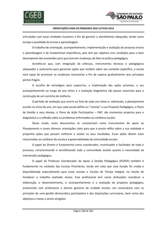 ORIENTAÇÕES PARA OS PRIMEIROS DIAS LETIVOS 2014

articuladas com essas Unidades Escolares a fim de garantir o atendimento adequado, tendo como
escopo a qualidade do ensino e aprendizagem.
O trabalho de orientação, acompanhamento, implementação e avaliação do processo ensino
e aprendizagem é de fundamental importância, pois tem por objetivo criar condições para o bom
desempenho dos envolvidos para que ocorram mudanças de fato na prática pedagógica.
Acredita-se que, com integração de esforços, instrumentos técnicos e pedagógicos
adequados e autonomia para gerenciar ações que incidam sobre seu contexto específico, a escola
será capaz de promover as mudanças necessárias a fim de superar gradualmente seus principais
pontos frágeis.
A escolha de estratégias para superá-los, a implantação das ações previstas, o seu
acompanhamento ao longo do ano letivo e a avaliação diagnóstica são passos essenciais para a
construção de um caminho de melhoria.
O período de avaliação que ocorre ao final de cada ano letivo e, sobretudo, o planejamento
escolar no início do ano, em que cada escola define ou “revisita” a sua Proposta Pedagógica, o Plano
de Gestão e seus Anexos, o Plano de Ação Participativo – PAP, são momentos propícios para o
diagnóstico e a reflexão sobre os problemas enfrentados no cotidiano escolar.
Desse modo, esses documentos se caracterizam como instrumentos de apoio ao
Planejamento e visam oferecer orientações úteis para que a escola reflita sobre a sua realidade e
proponha ações que possam melhorar e avaliar os seus resultados. Essas ações devem estar
relacionadas ao cotidiano da escola e à governabilidade da comunidade escolar.
O papel do Diretor é fundamental como coordenador, incentivador e facilitador de todo o
processo, conscientizando e sensibilizando toda a comunidade escolar quanto à necessidade da
intervenção pedagógica.
O papel do Professor Coordenador de Apoio à Gestão Pedagógica (PCAGP) também é
fundamental no contexto das Escolas Prioritárias, tendo em vista que essa função foi criada e
disponibilizada especialmente para essas escolas e Escolas de Tempo Integral, no intuito de
fortalecer o trabalho realizado nestas. Esse profissional tem como atribuições coordenar a
elaboração, o desenvolvimento, o acompanhamento e a avaliação da proposta pedagógica,
juntamente com professores e demais gestores da unidade escolar, em consonância com os
princípios de uma gestão democrática participativa e das disposições curriculares, bem como dos
objetivos e metas a serem atingidos.

Página 190 de 202

 