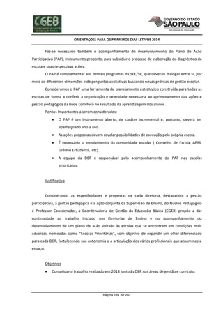 ORIENTAÇÕES PARA OS PRIMEIROS DIAS LETIVOS 2014

Faz-se necessário também o acompanhamento do desenvolvimento do Plano de Ação
Participativo (PAP), instrumento proposto, para subsidiar o processo de elaboração do diagnóstico da
escola e suas respectivas ações.
O PAP é complementar aos demais programas da SEE/SP, que deverão dialogar entre si, por
meio de diferentes dimensões e de perguntas avaliativas buscando novas práticas de gestão escolar.
Consideramos o PAP uma ferramenta de planejamento estratégico construída para todas as
escolas de forma a conferir a organização e celeridade necessária ao aprimoramento das ações e
gestão pedagógica da Rede com foco no resultado da aprendizagem dos alunos.
Pontos Importantes a serem considerados:


O PAP é um instrumento aberto, de caráter incremental e, portanto, deverá ser
aperfeiçoado ano a ano.



As ações propostas devem revelar possibilidades de execução pela própria escola.



É necessário o envolvimento da comunidade escolar ( Conselho de Escola, APM,
Grêmio Estudantil, etc).



A equipe da DER é responsável pelo acompanhamento do PAP nas escolas
prioritárias.

Justificativa

Considerando as especificidades e propostas de cada diretoria, destacando: a gestão
participativa, a gestão pedagógica e a ação conjunta da Supervisão de Ensino, do Núcleo Pedagógico
e Professor Coordenador, a Coordenadoria de Gestão da Educação Básica (CGEB) propõe a dar
continuidade ao trabalho iniciado nas Diretorias de Ensino e no acompanhamento do
desenvolvimento de um plano de ação voltado às escolas que se encontram em condições mais
adversas, nomeadas como “Escolas Prioritárias”, com objetivo de expandir um olhar diferenciado
para cada DER, fortalecendo sua autonomia e a articulação dos vários profissionais que atuam neste
espaço.

Objetivos


Consolidar o trabalho realizado em 2013 junto às DER nas áreas de gestão e currículo;

Página 191 de 202

 
